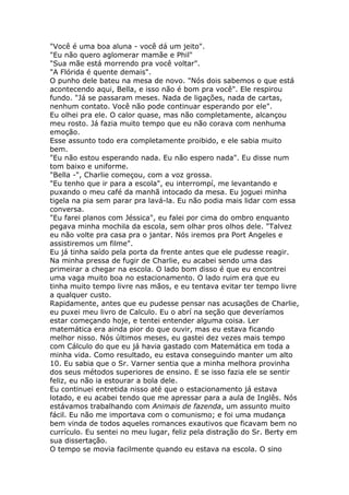 "Você é uma boa aluna - você dá um jeito".
"Eu não quero aglomerar mamãe e Phil"
"Sua mãe está morrendo pra você voltar".
"A Flórida é quente demais".
O punho dele bateu na mesa de novo. "Nós dois sabemos o que está
acontecendo aqui, Bella, e isso não é bom pra você". Ele respirou
fundo. "Já se passaram meses. Nada de ligações, nada de cartas,
nenhum contato. Você não pode continuar esperando por ele".
Eu olhei pra ele. O calor quase, mas não completamente, alcançou
meu rosto. Já fazia muito tempo que eu não corava com nenhuma
emoção.
Esse assunto todo era completamente proibido, e ele sabia muito
bem.
"Eu não estou esperando nada. Eu não espero nada". Eu disse num
tom baixo e uniforme.
"Bella -", Charlie começou, com a voz grossa.
"Eu tenho que ir para a escola", eu interrompí, me levantando e
puxando o meu café da manhã intocado da mesa. Eu joguei minha
tigela na pia sem parar pra lavá-la. Eu não podia mais lidar com essa
conversa.
"Eu farei planos com Jéssica", eu falei por cima do ombro enquanto
pegava minha mochila da escola, sem olhar pros olhos dele. "Talvez
eu não volte pra casa pra o jantar. Nós iremos pra Port Angeles e
assistiremos um filme".
Eu já tinha saído pela porta da frente antes que ele pudesse reagir.
Na minha pressa de fugir de Charlie, eu acabei sendo uma das
primeirar a chegar na escola. O lado bom disso é que eu encontrei
uma vaga muito boa no estacionamento. O lado ruim era que eu
tinha muito tempo livre nas mãos, e eu tentava evitar ter tempo livre
a qualquer custo.
Rapidamente, antes que eu pudesse pensar nas acusações de Charlie,
eu puxei meu livro de Calculo. Eu o abrí na seção que deveríamos
estar começando hoje, e tentei entender alguma coisa. Ler
matemática era ainda pior do que ouvir, mas eu estava ficando
melhor nisso. Nós últimos meses, eu gastei dez vezes mais tempo
com Cálculo do que eu já havia gastado com Matemática em toda a
minha vida. Como resultado, eu estava conseguindo manter um alto
10. Eu sabia que o Sr. Varner sentia que a minha melhora provinha
dos seus métodos superiores de ensino. E se isso fazia ele se sentir
feliz, eu não ia estourar a bola dele.
Eu continuei entretida nisso até que o estacionamento já estava
lotado, e eu acabei tendo que me apressar para a aula de Inglês. Nós
estávamos trabalhando com Animais de fazenda, um assunto muito
fácil. Eu não me importava com o comunismo; e foi uma mudança
bem vinda de todos aqueles romances exautivos que ficavam bem no
currículo. Eu sentei no meu lugar, feliz pela distração do Sr. Berty em
sua dissertação.
O tempo se movia facilmente quando eu estava na escola. O sino
 