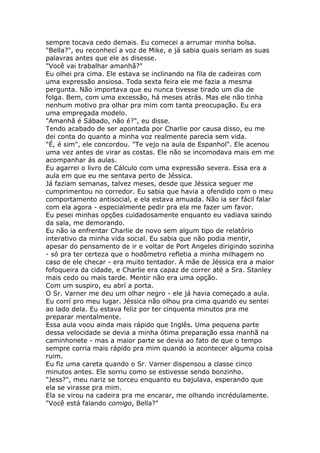 sempre tocava cedo demais. Eu comecei a arrumar minha bolsa.
"Bella?", eu reconhecí a voz de Mike, e já sabia quais seriam as suas
palavras antes que ele as disesse.
"Você vai trabalhar amanhã?"
Eu olhei pra cima. Ele estava se inclinando na fila de cadeiras com
uma expressão ansiosa. Toda sexta feira ele me fazia a mesma
pergunta. Não importava que eu nunca tivesse tirado um dia de
folga. Bem, com uma excessão, há meses atrás. Mas ele não tinha
nenhum motivo pra olhar pra mim com tanta preocupação. Eu era
uma empregada modelo.
"Amanhã é Sábado, não é?", eu disse.
Tendo acabado de ser apontada por Charlie por causa disso, eu me
dei conta do quanto a minha voz realmente parecia sem vida.
"É, é sim", ele concordou. "Te vejo na aula de Espanhol". Ele acenou
uma vez antes de virar as costas. Ele não se incomodava mais em me
acompanhar ás aulas.
Eu agarrei o livro de Cálculo com uma expressão severa. Essa era a
aula em que eu me sentava perto de Jéssica.
Já faziam semanas, talvez meses, desde que Jéssica seguer me
cumprimentou no corredor. Eu sabia que havia a ofendido com o meu
comportamento antisocial, e ela estava amuada. Não ia ser fácil falar
com ela agora - especialmente pedir pra ela me fazer um favor.
Eu pesei minhas opções cuidadosamente enquanto eu vadiava saindo
da sala, me demorando.
Eu não ia enfrentar Charlie de novo sem algum tipo de relatório
interativo da minha vida social. Eu sabia que não podia mentir,
apesar do pensamento de ir e voltar de Port Angeles dirigindo sozinha
- só pra ter certeza que o hodômetro refletia a minha milhagem no
caso de ele checar - era muito tentador. A mãe de Jéssica era a maior
fofoqueira da cidade, e Charlie era capaz de correr até a Sra. Stanley
mais cedo ou mais tarde. Mentir não era uma opção.
Com um suspiro, eu abrí a porta.
O Sr. Varner me deu um olhar negro - ele já havia começado a aula.
Eu corrí pro meu lugar. Jéssica não olhou pra cima quando eu sentei
ao lado dela. Eu estava feliz por ter cinquenta minutos pra me
preparar mentalmente.
Essa aula voou ainda mais rápido que Inglês. Uma pequena parte
dessa velocidade se devia a minha ótima preparação essa manhã na
caminhonete - mas a maior parte se devia ao fato de que o tempo
sempre corria mais rápido pra mim quando ia acontecer alguma coisa
ruim.
Eu fiz uma careta quando o Sr. Varner dispensou a classe cinco
minutos antes. Ele sorriu como se estivesse sendo bonzinho.
"Jess?", meu nariz se torceu enquanto eu bajulava, esperando que
ela se virasse pra mim.
Ela se virou na cadeira pra me encarar, me olhando incrédulamente.
"Você está falando comigo, Bella?"
 