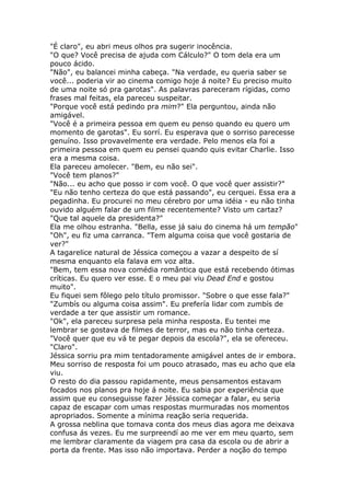 "É claro", eu abri meus olhos pra sugerir inocência.
"O que? Você precisa de ajuda com Cálculo?" O tom dela era um
pouco ácido.
"Não", eu balancei minha cabeça. "Na verdade, eu queria saber se
você... poderia vir ao cinema comigo hoje á noite? Eu preciso muito
de uma noite só pra garotas". As palavras pareceram rígidas, como
frases mal feitas, ela pareceu suspeitar.
"Porque você está pedindo pra mim?" Ela perguntou, ainda não
amigável.
"Você é a primeira pessoa em quem eu penso quando eu quero um
momento de garotas". Eu sorrí. Eu esperava que o sorriso parecesse
genuíno. Isso provavelmente era verdade. Pelo menos ela foi a
primeira pessoa em quem eu pensei quando quis evitar Charlie. Isso
era a mesma coisa.
Ela pareceu amolecer. "Bem, eu não sei".
"Você tem planos?"
"Não... eu acho que posso ir com você. O que você quer assistir?"
"Eu não tenho certeza do que está passando", eu cerquei. Essa era a
pegadinha. Eu procurei no meu cérebro por uma idéia - eu não tinha
ouvido alguém falar de um filme recentemente? Visto um cartaz?
"Que tal aquele da presidenta?"
Ela me olhou estranha. "Bella, esse já saiu do cinema há um tempão"
"Oh", eu fiz uma carranca. "Tem alguma coisa que você gostaria de
ver?"
A tagarelice natural de Jéssica começou a vazar a despeito de sí
mesma enquanto ela falava em voz alta.
"Bem, tem essa nova comédia romântica que está recebendo ótimas
críticas. Eu quero ver esse. E o meu pai viu Dead End e gostou
muito".
Eu fiquei sem fôlego pelo título promissor. "Sobre o que esse fala?"
"Zumbís ou alguma coisa assim". Eu prefería lidar com zumbís de
verdade a ter que assistir um romance.
"Ok", ela pareceu surpresa pela minha resposta. Eu tentei me
lembrar se gostava de filmes de terror, mas eu não tinha certeza.
"Você quer que eu vá te pegar depois da escola?", ela se ofereceu.
"Claro".
Jéssica sorriu pra mim tentadoramente amigável antes de ir embora.
Meu sorriso de resposta foi um pouco atrasado, mas eu acho que ela
viu.
O resto do dia passou rapidamente, meus pensamentos estavam
focados nos planos pra hoje á noite. Eu sabia por experiência que
assim que eu conseguisse fazer Jéssica começar a falar, eu seria
capaz de escapar com umas respostas murmuradas nos momentos
apropriados. Somente a mínima reação seria requerida.
A grossa neblina que tomava conta dos meus dias agora me deixava
confusa ás vezes. Eu me surpreendí ao me ver em meu quarto, sem
me lembrar claramente da viagem pra casa da escola ou de abrir a
porta da frente. Mas isso não importava. Perder a noção do tempo
 