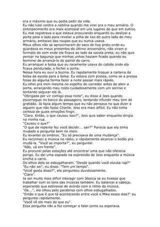 era o máximo que eu podia pedir da vida.
Eu não lutei contra a neblina quando me virei pra o meu armário. O
entorpecimento era mais ecenssial em uns lugares do que em outros.
Eu mal registrava o que estava procurando enquanto eu deslizei a
porta para o lado para revelar a pilha de lixo do outro lado do meu
armário, embaixo das roupas que eu nunca usava.
Meus olhos não se aproximaram do saco de lixo preto onde eu
guardava os meus presentes do último aniversário, não viram o
formato do som onde ele ficava ao lado da sacola preta; eu não quis
pensar na bagunça que minhas unhas haviam ficado quando eu
terminei de arrancá-lo do painél do carro.
Eu arranquei a bolsa que eu raramente usava do cabide onde ela
ficava pendurada, e fechei a porta.
Nessa hora eu ouví a buzina. Eu rapidamente troquei a carteira da
bolsa da escola para a bolsa. Eu estava com pressa, como se a pressa
fosse de alguma forma fazer a noite passar mais rápido.
Eu olhei pra mim mesma no espelho do corredor antes de abrir a
porta, arranjando meu rosto cuidadosamente com um sorriso e
tentando segurar ele lá.
"Obrigada por vir comigo essa noite", eu disse á Jees quando
escorreguei no banco do passageiro, tentando infundir meu tom de
gratidão. Já fazia algum tempo que eu não pensava no que dizer a
alguem que não fosse Charlie. Jess era mais difícil. Eu não tinha
certeza de quais emoções fingir.
"Claro. Então, o que causou isso?", Jess quis saber enquanto dirigia
na minha rua.
"Causou o que?"
"O que de repente fez você decidir... sair?" Parecia que ela tinha
mudado a pergunta bem no meio.
Eu levantei os ombros. "Eu só precisava de uma mudança".
Eu reconhecí a música no rádio, e rápidamente alcancei o botão pra
mudá-la. "Você se importa?", eu perguntei.
"Não, vá em frente".
Eu procurei pelas estações até encontrar uma que não oferecia
perigo. Eu dei uma espiada na expressão de Jess enquanto a música
enchia o carro.
Os olhos dela se esbugalharam. "Desde quando você escuta rap?"
"Eu não sei", eu disse. "Tem um tempo".
"Você gosta disso?", ela perguntou duvidosamente.
"Claro".
Ia ser muito mais difícil interagir com Jéssica se eu tivesse que
trabalhar com os tons das músicas também. Eu balancei a cabeça,
esperando que estivesse de acordo com o ritmo da música.
"Ok...", ela olhou pelo parabrisa com olhos esbugalhados.
"Então o que é que tá acontecendo entre você e Mike esses dias?" eu
perguntei rapidamente.
"Você vê ele mais do que eu".
Essa pergunta não a fez começar a falar como eu esperava.
 