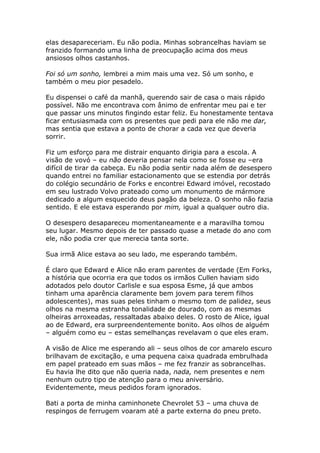 elas desapareceriam. Eu não podia. Minhas sobrancelhas haviam se
franzido formando uma linha de preocupação acima dos meus
ansiosos olhos castanhos.

Foi só um sonho, lembrei a mim mais uma vez. Só um sonho, e
também o meu pior pesadelo.

Eu dispensei o café da manhã, querendo sair de casa o mais rápido
possível. Não me encontrava com ânimo de enfrentar meu pai e ter
que passar uns minutos fingindo estar feliz. Eu honestamente tentava
ficar entusiasmada com os presentes que pedi para ele não me dar,
mas sentia que estava a ponto de chorar a cada vez que deveria
sorrir.

Fiz um esforço para me distrair enquanto dirigia para a escola. A
visão de vovó – eu não deveria pensar nela como se fosse eu –era
difícil de tirar da cabeça. Eu não podia sentir nada além de desespero
quando entrei no familiar estacionamento que se estendia por detrás
do colégio secundário de Forks e encontrei Edward imóvel, recostado
em seu lustrado Volvo prateado como um monumento de mármore
dedicado a algum esquecido deus pagão da beleza. O sonho não fazia
sentido. E ele estava esperando por mim, igual a qualquer outro dia.

O desespero desapareceu momentaneamente e a maravilha tomou
seu lugar. Mesmo depois de ter passado quase a metade do ano com
ele, não podia crer que merecia tanta sorte.

Sua irmã Alice estava ao seu lado, me esperando também.

É claro que Edward e Alice não eram parentes de verdade (Em Forks,
a história que ocorria era que todos os irmãos Cullen haviam sido
adotados pelo doutor Carlisle e sua esposa Esme, já que ambos
tinham uma aparência claramente bem jovem para terem filhos
adolescentes), mas suas peles tinham o mesmo tom de palidez, seus
olhos na mesma estranha tonalidade de dourado, com as mesmas
olheiras arroxeadas, ressaltadas abaixo deles. O rosto de Alice, igual
ao de Edward, era surpreendentemente bonito. Aos olhos de alguém
– alguém como eu – estas semelhanças revelavam o que eles eram.

A visão de Alice me esperando ali – seus olhos de cor amarelo escuro
brilhavam de excitação, e uma pequena caixa quadrada embrulhada
em papel prateado em suas mãos – me fez franzir as sobrancelhas.
Eu havia lhe dito que não queria nada, nada, nem presentes e nem
nenhum outro tipo de atenção para o meu aniversário.
Evidentemente, meus pedidos foram ignorados.

Bati a porta de minha caminhonete Chevrolet 53 – uma chuva de
respingos de ferrugem voaram até a parte externa do pneu preto.
 
