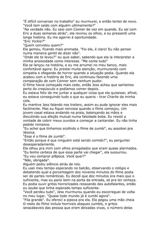 "É difícil conversar no trabalho" eu murmurei, e então tentei de novo.
"Você tem saído com alguém ultimamente?"
"Na verdade não. Eu saio com Conner de vez em quando. Eu saí com
Eric a duas semanas atrás", ela revirou os olhos, e eu pressentí uma
longa história. Eu me agarrei á oportunidade.
"Eric Yorkie?"
"Quem convidou quem?"
Ela gemeu, ficando mais animada. "Foi ele, é claro! Eu não pensei
numa maneira gentil de dizer não".
"Onde ele te levou?" eu quis saber, sabendo que ela ia interpretar a
minha ansiosidade como interesse. "Me conte tudo"
Ela se lançou na história, e eu me arrumei no meu banco, mais
confortável agora. Eu prestei muita atenção, murmurando com
simpatia e ofegando de horror quando a situação pedia. Quando ela
acabou com a história de Eric, ela continuou fazendo uma
comparação de com Conner sem nenhum pudor.
O filme havia começado mais cedo, então Jess achou que sairíamos
perto do crepúsculo e podíamos comer depois.
Eu estava feliz de me juntar a qualquer coisa que ela quisesse; afinal,
eu estava conseguindo tudo o que eu queria - tirar Charlie da minha
cola.
Eu mantive Jess falando nos trailers, assim eu pude ignorar eles mais
facilmente. Mas eu fiquei nervosa quando o filme começou. Um
jovem casal estava andando na praia, balançando as mãos e
discutindo sua afeção mutual numa falsidade boba. Eu resistí a
vontade de cobrir meus ouvidos e começar a cantarolar. Eu não tinha
pedido romance.
"Eu achei que tínhamos ecolhido o filme de zumbí", eu assobiei pra
Jéssica.
"Esse é o filme de zumbí".
"Então porque é que ninguém está sendo comido?", eu perguntei
desesperadamente.
Ela olhou pra mim com olhos arregalados que eram quase alarmados.
"Eu tenho certeza de que essa parte vai chegar", ela sussurrou.
"Eu vou comprar pi8poca. Você quer?"
"Não, obrigada".
Alguém pediu silêncio atrás de nós.
Eu usei meu tempo esperando no balcão, observando o relógio e
debatendo qual a porcentagem dos noventa minutos do filme podia
ser de partes românticas. Eu decidí que dez minutos era mais que o
suficiente, mas eu parei bem na porta da entrada, só pra ter certeza.
Eu podia ouvir gritos horrorizados ressoando dos autofalantes, então
eu soube que tinha esperado tempo suficiente.
"Você perdeu tudo", Jess murmurou quando eu escorreguei de volta
no meu lugar. "Quase todo mundo já é zumbí agora".
"Fila grande". Eu oferecí a pipoca pra ela. Ela pegou uma mão cheia
O resto do filme incluía horriveis ataques zumbís, e gritos
ianacabaveis das pessoa que eram deixadas vivas, o número delas
 