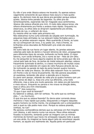 Eu não ví pra onde Jéssica estava me levando. Eu apenas estava
vagamente consciente de que estava mais escuro e mais quieto
agora. Eu demorei mais do que devia pra perceber porque estava
quieto. Jéssica tinha parado de tagarelar. Eu olhei pra ela
lamentosamente, esperando não ter magoado seus sentimentos.
Jéssica não estava olhando pra mim. O rosto dela estava tenso; ela
olhava diretamente pra frente e andava mais rápido. Enquanto eu
observava, os olhos dela se dirigiram rapidamente pra direita,
através da rua, e voltaram de novo.
Eu mesma olhei ao redor pela primeira vez.
Nós estávamos numa curta extensão da calçada sem iluminação. As
pequenas lojas alinhadas na rua estavam todas fechadas para a
noite, as janelas estavam negras. Meio quarteirão á frente, as luzes
da rua começavam de novo, e eu podia ver, mais á frente, os
brilhantes arcos dourados do McDonald's pra onde ela estava
seguindo.
Do outro lado da rua havia um lugar aberto. As janelas estavam
cobertas pelo lado de dentro e haviam letreiros de néon, propagandas
para diferentes tipos de cerveja, brilhando na frente deles. O maior
letreiro, num verde brilhante, era o nome do bar - Pete de Um Olho.
Eu me perguntei se havia alguma espécie de tema pirata que não era
visível pelo lado de fora. As portas de metal estavam abertas; estava
fracamente iluminado lá dentro, e o baixo murmúrio de muitas vozes
e o som de gelo batendo em copos de vidro flutuava através da rua.
Se inclinando na parede do lado da porta haviam quatro homens.
Eu olhei de volta pra Jéssica. Os olhos dela estavam fixos no caminho
em frente e ela se movia bruscamente. Ela não parecia assustada -
só cautelosa, tentando não atrair a atenção pra sí mesma.
Eu parei sem pensar, olhando de volta pra os quatro homens com um
forte senso de déjá vu. Essa era uma rua diferente, uma noite
diferente, mas a cena era muito parecida. Um deles era até baixinho
e meio escuro. Enquanto eu parava e me virava na direção deles,
esse ai olhou pra mim interessado.
"Bella?" Jess sussurrou.
"O que é que você tá fazendo?"
Eu balancei a cabeça, sem ter certeza. "Eu acho que eu conheço
eles...", eu murmurei.
O que era que eu estava fazendo? Eu devia estar correndo dessa
memória o mais rápido que podia, bloqueando a imagens daqueles
quatro homens na minha mente, me protegendo com a entorpecência
sem a qual eu não podia mais viver. Porque eu estava pisando,
confusa, na rua?
Me pareceu conhecidência demais que eu estivesse em Port Angeles
com Jéssica, e até mesmo numa rua escura. Meus olhos estavam
focados no baixinho, tentando juntar as imagens com as minhas
memórias do homem que havia me ameaçado naquela noite a quase
um ano atrás. Eu imaginei se havia algum jeito de reconhecer aquele
homem, se aquele era realmente ele. Aquela parte em particular
 
