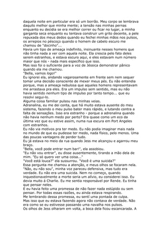 daquela noite em particular era só um borrão. Meu corpo se lembrava
daquilo melhor que minha mente; a tensão nas minhas pernas
enquanto eu decidia se era melhor correr ou ficar no lugar, a minha
garganta seca enquanto eu tentava construir um grito decente, a pele
repuxada dos meus dedos quando eu fechei minhas mãos nos pulsos,
os arrepios no péscoço quando o homem de cabelo escuro me
chamou de "docinho"...
Havia um tipo de ameaça indefinito, insinuante nesses homens que
não tinha nada a ver com aquela noite. Ela crescia pelo fato deles
serem estranhos, e estava escuro aqui, e eles estavam num número
maior que nós - nada mais específico que isso.
Mas isso foi o suficiente para a voz de Jéssica demonstrar pânico
quando ela me chamou.
"Bella, vamos logo!"
Eu ignorei ela, andando vagarosamente em frente sem nem sequer
tomar uma decisão consciente de mexer meus pés. Eu não entendia
porque, mas a ameaça nebulosa que aqueles homens representavam
me arrastava pra eles. Era um impulso sem sentido, mas eu não
havia sentido nenhum tipo de impulso por tanto tempo... que eu
resolvi segui-lo.
Alguma coisa familiar pulsou nas minhas veias.
Adranalina, eu me dei conta, que há muito estava ausente do meu
sistema, fazendo o meu pulso bater mais rápido, e lutando contra a
falta de sensações. Isso era estranho - porque a adrenalina quando
não havia nenhum medo por perto? Era quase como um eco da
última vez que eu estive assim, numa rua escura em Port Angeles
com estranhos.
Eu não via motivos pra ter medo. Eu não podia imaginar mais nada
no mundo de que eu pudesse ter medo, nada físico, pelo menos. Uma
das poucas vantagens de perder tudo.
Eu já estava no meio da rua quando Jess me alcançou e agarrou meu
braço.
"Bella, você pode entrar num bar!", ela assobiou.
"Eu não vou entrar", eu disse ausentemente, tirando a mão dela de
mim. "Eu só quero ver uma coisa..."
"Você está louca?" ela sussurrou. "Você é uma suicida?"
Essa pergunta me chamou a atenção, e meus olhos se focaram nela.
"Não, eu não sou", minha voz pareceu defensiva, mas tudo era
verdade. Eu não era uma suicida. Nem no começo, quando
inquestionavelmente a morte seria um alívio, eu considerei isso. Eu
devia muito á Charlie. Eu me sentia responsável por Renée. Eu tinha
que pensar neles.
E eu havia feito uma promessa de não fazer nada estúpido ou sem
pensar. Por todas essas razões, eu ainda estava respirando.
Me lembrando dessa promessa, eu sentí uma pontada de culpa.
Mas isso que eu estava fazendo agora não contava de verdade. Não
era como se eu estivesse passando uma navalha nos pulsos.
Os olhos de Jess olharam em volta, a boca dela ficou escancarada. A
 