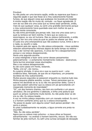Provável.
Eu não podia ver uma terceira opção, então eu esperava que fosse a
segunda opção e que isso fosse só o meu subconsciente ficando
furioso, do que alguam coisa que acabasse me levando pro hospital.
A minha reação não foi muito sã, contudo - eu fiquei agradecida. O
som da voz dele era uma coisa que eu temia estar perdendo, então,
mais do que qualquer coisa, eu senti uma gratidão dominante porque
o meu subconsciente havia guardado esse som melhor do que a
minha mente consciente.
Eu não tinha permissão pra pensar nele. Isso era uma coisa com a
qual eu tentava ser bem restrita. É claro que as vezes eu
escorregava; eu sou só humana. Mas eu estava melhorando, e então
agora a dor era uma coisa da qual eu podia me afastar por dias.
O custo era uma entorpecência que não acabava nunca. Entre a dor e
o nada, eu escolhi o nada.
Eu esperei pela dor agora. Eu não estava entorpecida - meus sentidos
estavam estranhamente intensos depois de tanto tempo na neblina -
mas a dor normal não apareceu. A única dor foi o desapontamento
porque a voz estava desaparecendo.
Havia uma segunda escolha.
A coisa inteligente a fazer seria correr desses pensamentos
potencialmente - e certamente mentalmente instáveis - destrutivos.
Seria burrice encorajar essas alucinações.
Mas a voz estava desaparecendo.
Eu dei outro passo em frente, testando.
"Bella, vire-se", ele rosnou.
Eu suspirei aliviada. A raiva era o que eu queria ouvir - uma
evidência falsa, fabricada, de que ele se importava, um presente
duvidoso do meu subconsciente.
Muitos poucos segundos se passaram enquanto eu resolvia tudo isso.
Minha pequena platéia assistia, curiosa. Talvez parecesse que eu
estava me decidindo se eu ia ou não me aproximar deles. Como é
que eles podiam adivinhar que eu estava em pá aproveitando um
inesperado momento de insanidade?
"Oi", um dos homens chamou, seu tom era confiante e um pouco
sarcástico. Ele era gordinho e cabeludo, e tinha uma postura que
quem se achava realmente muito bonito. Eu não podia dizer se ele
era ou não. Eu estava lesada.
A voz na minha cabeça respondeu com um rosnado notável. Eu sorrí,
e o homem confiante achou que eu o estava encorajando.
"Eu posso te ajudar com alguma coisa? Você parece perdida". Ele
sorriu e piscou.
Eu pisei cuidadosamente na sarjeta, a água corrente era preta na
escuridão.
"Não. Eu não estou perdida".
Agora que eu estava mais próxima - e meus olhos se focaram
estranhamente - eu analisei o homem baixinho, escuro. Ele não era
familiar de jeito nenhum. Eu sofrí uma curiosa sensação de decepção
 