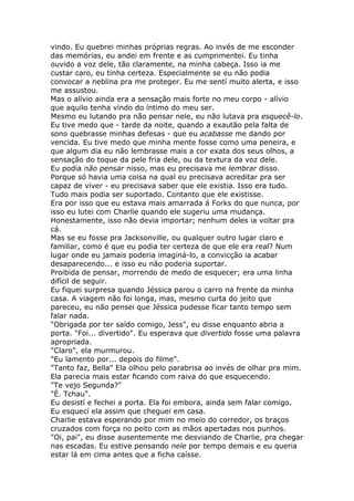 vindo. Eu quebrei minhas próprias regras. Ao invés de me esconder
das memórias, eu andei em frente e as cumprimentei. Eu tinha
ouvido a voz dele, tão claramente, na minha cabeça. Isso ia me
custar caro, eu tinha certeza. Especialmente se eu não podia
convocar a neblina pra me proteger. Eu me sentí muito alerta, e isso
me assustou.
Mas o alívio ainda era a sensação mais forte no meu corpo - alívio
que aquilo tenha vindo do íntimo do meu ser.
Mesmo eu lutando pra não pensar nele, eu não lutava pra esquecê-lo.
Eu tive medo que - tarde da noite, quando a exautão pela falta de
sono quebrasse minhas defesas - que eu acabasse me dando por
vencida. Eu tive medo que minha mente fosse como uma peneira, e
que algum dia eu não lembrasse mais a cor exata dos seus olhos, a
sensação do toque da pele fria dele, ou da textura da voz dele.
Eu podia não pensar nisso, mas eu precisava me lembrar disso.
Porque só havia uma coisa na qual eu precisava acreditar pra ser
capaz de viver - eu precisava saber que ele existia. Isso era tudo.
Tudo mais podia ser suportado. Contanto que ele existisse.
Era por isso que eu estava mais amarrada á Forks do que nunca, por
isso eu lutei com Charlie quando ele sugeriu uma mudança.
Honestamente, isso não devia importar; nenhum deles ia voltar pra
cá.
Mas se eu fosse pra Jacksonville, ou qualquer outro lugar claro e
familiar, como é que eu podia ter certeza de que ele era real? Num
lugar onde eu jamais poderia imaginá-lo, a convicção ia acabar
desaparecendo... e isso eu não poderia suportar.
Proibida de pensar, morrendo de medo de esquecer; era uma linha
difícil de seguir.
Eu fiquei surpresa quando Jéssica parou o carro na frente da minha
casa. A viagem não foi longa, mas, mesmo curta do jeito que
pareceu, eu não pensei que Jéssica pudesse ficar tanto tempo sem
falar nada.
"Obrigada por ter saído comigo, Jess", eu disse enquanto abria a
porta. "Foi... divertido". Eu esperava que divertido fosse uma palavra
apropriada.
"Claro", ela murmurou.
"Eu lamento por... depois do filme".
"Tanto faz, Bella" Ela olhou pelo parabrisa ao invés de olhar pra mim.
Ela parecia mais estar ficando com raiva do que esquecendo.
"Te vejo Segunda?"
"É. Tchau".
Eu desistí e fechei a porta. Ela foi embora, ainda sem falar comigo.
Eu esquecí ela assim que cheguei em casa.
Charlie estava esperando por mim no meio do corredor, os braços
cruzados com força no peito com as mãos apertadas nos punhos.
"Oi, pai", eu disse ausentemente me desviando de Charlie, pra chegar
nas escadas. Eu estive pensando nele por tempo demais e eu queria
estar lá em cima antes que a ficha caísse.
 