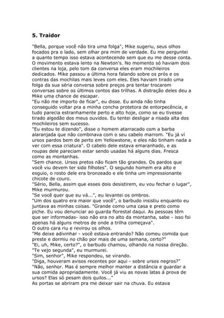 5. Traidor

"Bella, porque você não tira uma folga", Mike sugeriu, seus olhos
focados pra o lado, sem olhar pra mim de verdade. Eu me perguntei
a quanto tempo isso estava acontecendo sem que eu me desse conta.
O movimento estava lento na Newton's. No momento só haviam dois
clientes na loja, pelo tom da conversa eles eram mochileiros
dedicados. Mike passou a última hora falando sobre os prós e os
contras das mochilas mais leves com eles. Eles haviam tirado uma
folga da sua séria conversa sobre preços pra tentar trocarem
conversas sobre os últimos contos das trilhas. A distração deles deu a
Mike uma chance de escapar.
"Eu não me importo de ficar", eu disse. Eu ainda não tinha
conseguido voltar pra a minha concha protetora de entorpecência, e
tudo parecia estranhamente perto e alto hoje, como se eu tivesse
tirado algodão dos meus ouvidos. Eu tentei desligar a risada alta dos
mochileiros sem sucesso.
"Eu estou te dizendo", disse o homem atarracado com a barba
alaranjada que não combinava com o seu cabelo marrom. "Eu já ví
ursos pardos bem de perto em Yellowstone, e eles não tinham nada a
ver com essa criatura". O cabelo dele estava emaranhado, e as
roupas dele pareciam estar sendo usadas há alguns dias. Fresca
como as montanhas.
"Sem chance. Ursos pretos não ficam tão grandes. Os pardos que
você viu devem ter sido filhotes". O segundo homem era alto e
esguio, o rosto dele era bronzeado e ele tinha um impressionante
chicote de couro.
"Sério, Bella, assim que esses dois desistirem, eu vou fechar o lugar",
Mike murmurou.
"Se você quer que eu vá...", eu levantei os ombros.
"Um dos quatro era maior que você", o barbudo insistiu enquanto eu
juntava as minhas coisas. "Grande como uma casa e preto como
piche. Eu vou denunciar ao guarda florestal daqui. As pessoas têm
que ser informadas- isso não era no alto da montanha, sabe - isso foi
apenas há alguns metros de onde a trilha começava".
O outro cara riu e revirou os olhos.
"Me deixe adivinhar - você estava entrando? Não comeu comida que
preste e dormiu no chão por mais de uma semana, certo?"
"Ei, uh, Mike, certo?", o barbudo chamou, olhando na nossa direção.
"Te vejo segunda", eu murmurei.
"Sim, senhor", Mike respondeu, se virando.
"Diga, houveram avisos recentes por aqui - sobre ursos negros?"
"Não, senhor. Mas é sempre melhor manter a distância e guardar a
sua comida apropriadamente. Você já viu as novas latas á prova de
ursos? Elas só pesam dois quilos..."
As portas se abriram pra me deixar sair na chuva. Eu estava
 