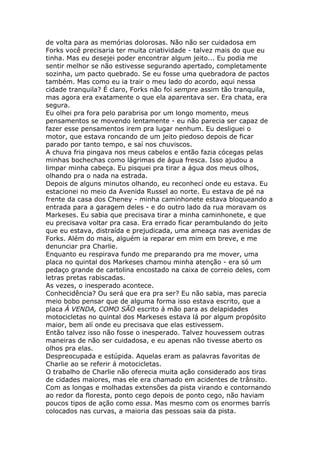 de volta para as memórias dolorosas. Não não ser cuidadosa em
Forks você precisaria ter muita criatividade - talvez mais do que eu
tinha. Mas eu desejei poder encontrar algum jeito... Eu podia me
sentir melhor se não estivesse segurando apertado, completamente
sozinha, um pacto quebrado. Se eu fosse uma quebradora de pactos
também. Mas como eu ia trair o meu lado do acordo, aqui nessa
cidade tranquila? É claro, Forks não foi sempre assim tão tranquila,
mas agora era exatamente o que ela aparentava ser. Era chata, era
segura.
Eu olhei pra fora pelo parabrisa por um longo momento, meus
pensamentos se movendo lentamente - eu não parecia ser capaz de
fazer esse pensamentos irem pra lugar nenhum. Eu desliguei o
motor, que estava roncando de um jeito piedoso depois de ficar
parado por tanto tempo, e saí nos chuviscos.
A chuva fria pingava nos meus cabelos e então fazia cócegas pelas
minhas bochechas como lágrimas de água fresca. Isso ajudou a
limpar minha cabeça. Eu pisquei pra tirar a água dos meus olhos,
olhando pra o nada na estrada.
Depois de alguns minutos olhando, eu reconhecí onde eu estava. Eu
estacionei no meio da Avenida Russel ao norte. Eu estava de pé na
frente da casa dos Cheney - minha caminhonete estava bloqueando a
entrada para a garagem deles - e do outro lado da rua moravam os
Markeses. Eu sabia que precisava tirar a minha caminhonete, e que
eu precisava voltar pra casa. Era errado ficar perambulando do jeito
que eu estava, distraída e prejudicada, uma ameaça nas avenidas de
Forks. Além do mais, alguém ia reparar em mim em breve, e me
denunciar pra Charlie.
Enquanto eu respirava fundo me preparando pra me mover, uma
placa no quintal dos Markeses chamou minha atenção - era só um
pedaço grande de cartolina encostado na caixa de correio deles, com
letras pretas rabiscadas.
As vezes, o inesperado acontece.
Conhecidência? Ou será que era pra ser? Eu não sabia, mas parecia
meio bobo pensar que de alguma forma isso estava escrito, que a
placa Á VENDA, COMO SÃO escrito á mão para as delapidades
motocicletas no quintal dos Markeses estava lá por algum propósito
maior, bem alí onde eu precisava que elas estivessem.
Então talvez isso não fosse o inesperado. Talvez houvessem outras
maneiras de não ser cuidadosa, e eu apenas não tivesse aberto os
olhos pra elas.
Despreocupada e estúpida. Aquelas eram as palavras favoritas de
Charlie ao se referir á motocicletas.
O trabalho de Charlie não oferecia muita ação considerado aos tiras
de cidades maiores, mas ele era chamado em acidentes de trânsito.
Com as longas e molhadas extensões da pista virando e contornando
ao redor da floresta, ponto cego depois de ponto cego, não haviam
poucos tipos de ação como essa. Mas mesmo com os enormes barrís
colocados nas curvas, a maioria das pessoas saia da pista.
 