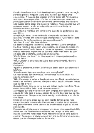 Eu não discutí com isso. Jonh Dowling havia ganhado uma reputação
por seus preços; ninguém ia até ele a não ser que fosse uma
emergência. A maioria das pessoas preferia dirigir até Port Angeles,
se o carro fosse capaz disso. Eu tive sorte nesse aspecto -eu me
preocupei quando Charlie me deu minha caminhonete ansiã que eu
não tivesse como pagar pra mantê-la rodando. Mas eu nunca tive um
problema sequer, a não ser o barulho do motor e o limite de
cinqüenta e cinco por hora.
Jacob Black a manteve em ótima forma quando ela pertenceu a seu
pai, Billy...
A inspiração bateu como um trovão - o que não deixava de ser
razoável, levando em consideração a tempestade. "Quer saber? Está
tudo bem. Eu conheço alguém que constrói carros".
"Oh. Isso é bom". Ele disse aliviado.
Ele acenou enquanto ia embora, ainda sorrindo. Garoto amigável.
Eu dirigí rápido, e agora com um propósito, na pressa de chegar em
casa antes que Charlie tivesse a chance de aparecer, mesmo num
evento altamente improvável de que ele saísse mais cedo. Eu corrí
em casa até o telefone, as chaves ainda na mão.
"Chefe Swan, por favor", eu disse quando o encarregado atendeu.
"Aqui é Bella".
"Oh, oi, Bella", o encarregado Steve disse amavelmente. "Eu vou
chamá-lo".
Eu esperei.
"Qual é o problema, Bella?", Charlie quis saber assim que atendeu o
telefone.
"Eu não posso ligar sem que haja uma emergência?"
Ele ficou quieto por um minuto. "Você nunca fez isso antes. Há
alguma emergência?"
"Não. Eu só queria saber a direção da casa dos Black - eu não tenho
certeza se lembro o caminho. Eu quero visitar Jacob. Já fazem meses
que eu não o vejo".
Quando Charlie falou de novo, sua voz estava muito mais feliz. "Essa
é uma ótima idéia, Bells. Você tem uma caneta?"
As direções que ele me deu eram bem simples. Eu o assegurei que
estaria de volta para o jantar, apesar de ele me dizer pra que eu não
me apressasse. Ele queria se juntar comigo em La Push, e eu não ia
cair nessa.
Então foi com uma prazo que eu corrí rapido demais pelas ruas
escurecídas pela tempestade. Eu esperava encontra Jacob sozinho.
Billy provavelmente ia me dedurar se ele soubesse o que eu estava
planejando.
Enquanto eu dirigia, eu me preocupei um pouco com a reação de Billy
ao me ver. Ele ficaria contente demais. Na cabeça de Billy, sem
dúvida, isso tinha funcionado muito melhor do que ele teria ousado
esperar. Seu prazer e alívio só serviriam pra me lembrar de uma das
coisas que eu não suportaria ser lembrada.
 