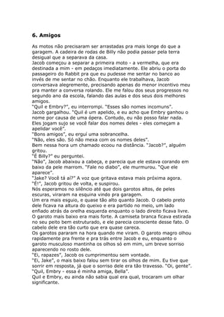 6. Amigos

As motos não precisaram ser arrastadas pra mais longe do que a
garagem. A cadeira de rodas de Billy não podia passar pela terra
desigual que a separava da casa.
Jacob começou a separar a primeira moto - a vermelha, que era
destinada a mim - em pedaços imediatamente. Ele abriu o porta do
passageiro do Rabbit pra que eu pudesse me sentar no banco ao
invés de me sentar no chão. Enquanto ele trabalhava, Jacob
conversava alegremente, precisando apenas do menor incentivo meu
pra manter a conversa rolando. Ele me falou dos seus progressos no
segundo ano da escola, falando das aulas e dos seus dois melhores
amigos.
“Quil e Embry?”, eu interrompi. “Esses são nomes incomuns”.
Jacob gargalhou. “Quil é um apelido, e eu acho que Embry ganhou o
nome por causa de uma ópera. Contudo, eu não posso falar nada.
Eles jogam sujo se você falar dos nomes deles - eles começam a
apelidar você”.
“Bons amigos”, eu erguí uma sobrancelha.
“Não, eles são. Só não mexa com os nomes deles”.
Bem nessa hora um chamado ecoou na distância. “Jacob?”, alguém
gritou.
“É Billy?” eu perguntei.
“Não”, Jacob abaixou a cabeça, e parecia que ele estava corando em
baixo da pele marrom. “Fale no diabo”, ele murmurou. “Que ele
aparece”.
“Jake? Você tá aí?” A voz que gritava estava mais próxima agora.
“É!”, Jacob gritou de volta, e suspirou.
Nós esperamos no silêncio até que dois garotos altos, de peles
escuras, viraram na esquina vindo pra garagem.
Um era mais esguio, e quase tão alto quanto Jacob. O cabelo preto
dele ficava na altura do queixo e era partido no meio, um lado
enfiado atrás da orelha esquerda enquanto o lado direito ficava livre.
O garoto mais baixo era mais forte. A camiseta branca ficava estirada
no seu peito bem estruturado, e ele parecia consciente desse fato. O
cabelo dele era tão curto que era quase careca.
Os garotos pararam na hora quando me viram. O garoto magro olhou
rapidamente pra frente e pra trás entre Jacob e eu, enquanto o
garoto musculoso mantinha os olhos só em mim, um breve sorriso
aparecendo no rosto dele.
“Ei, rapazes”, Jacob os cumprimentou sem vontade.
“Ei, Jake”, o mais baixo falou sem tirar os olhos de mim. Eu tive que
sorrir em resposta, já que o sorriso dele era tão travesso. “Oi, gente”.
“Quil, Embry - essa é minha amiga, Bella”.
Quil e Embry, eu ainda não sabia qual era qual, trocaram um olhar
significante.
 