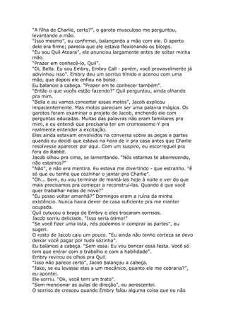 “A filha de Charlie, certo?”, o garoto musculoso me perguntou,
levantando a mão.
“Isso mesmo”, eu confirmei, balançando a mão com ele. O aperto
dele era firme; parecia que ele estava flexionando os bíceps.
“Eu sou Quil Ateara”, ele anunciou largamente antes de soltar minha
mão.
“Prazer em conhecê-lo, Quil”.
“Oi, Bella. Eu sou Embry, Embry Call - porém, você provavelmente já
adivinhou isso”. Embry deu um sorriso tímido e acenou com uma
mão, que depois ele enfiou no bolso.
Eu balancei a cabeça. “Prazer em te conhecer também”.
“Então o que vocês estão fazendo?” Quil perguntou, ainda olhando
pra mim.
“Bella e eu vamos concertar essas motos”, Jacob explicou
impacientemente. Mas motos pareciam ser uma palavra mágica. Os
garotos foram examinar o projeto de Jacob, enchendo ele com
perguntas educadas. Muitas das palavras não eram familiares pra
mim, e eu entendi que precisaria ter um cromossomo Y pra
realmente entender a excitação.
Eles ainda estavam envolvidos na conversa sobre as peças e partes
quando eu decidi que estava na hora de ir pra casa antes que Charlie
resolvesse aparecer por aqui. Com um suspiro, eu escorreguei pra
fora do Rabbit.
Jacob olhou pra cima, se lamentando. “Nós estamos te aborrecendo,
não estamos?”
“Não”, e não era mentira. Eu estava me divertindo - que estranho. “É
só que eu tenho que cozinhar o jantar pra Charlie”.
“Oh... bem, eu vou terminar de montá-las hoje á noite e ver do que
mais precisamos pra começar a reconstruí-las. Quando é que você
quer trabalhar nelas de novo?”
“Eu posso voltar amanhã?” Domingos eram a ruína da minha
existência. Nunca havia dever de casa suficiente pra me manter
ocupada.
Quil cutucou o braço de Embry e eles trocaram sorrisos.
Jacob sorriu deliciado. “Isso seria ótimo!”
“Se você fizer uma lista, nós podemos ir comprar as partes”, eu
sugeri.
O rosto de Jacob caiu um pouco. “Eu ainda não tenho certeza se devo
deixar você pagar por tudo sozinha”.
Eu balancei a cabeça. “Sem essa. Eu vou bancar essa festa. Você só
tem que entrar com o trabalho e com a habilidade”.
Embry revirou os olhos pra Quil.
“Isso não parece certo”, Jacob balançou a cabeça.
“Jake, se eu levasse elas a um mecânico, quanto ele me cobraria?”,
eu apontei.
Ele sorriu. “Ok, você tem um trato”.
“Sem mencionar as aulas de direção”, eu acrescentei.
O sorriso de cresceu quando Embry falou alguma coisa que eu não
 