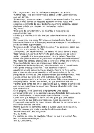 Ele o segurou em cima da minha porta enquanto eu a abria.
“Charlie ligou - ele disse que você já estava vindo”, Jacob explicou
com um sorriso.
Sem esforço, sem uma ordem consciente para os músculos dos meus
lábios, o meu sorriso de resposta apareceu no meu rosto. Um
estranho sentimento de calor borbulhou na minha garganta, apesar
da chuva gelada que pingava nas minhas bochechas.
“Oi, Jacob”.
“Boa idéia de convidar Billy”, ele levantou a mão para nos
cumprimentarmos.
Eu tive que me contorcer tão alto pra bater na mão dele que ele
sorriu.
Harry apareceu pra pegar Billy alguns minutos depois. Jacob me
levou num breve tour até seu pequeno quarto enquanto esperávamos
pra não sermos supervisados.
“Então pra onde vamos, Sr. Bom mecânico?” eu perguntei assim que
ele fechou a porta atrás de Billy.
Jacob puxou um papel dobrado que estava no bolso dele e o alisou.
“Nós vamos começar num ferro velho primeiro, pra ver se temos
sorte. Isso pode ficar uma pouco caro”, ele me avisou. “Aquelas
motos vão precisar de muita ajuda antes de poderem andar de novo”.
Meu rosto não pareceu preocupado o suficiente, então ele continuou.
“Eu estou falando talvez de mais de cem dólares aqui”.
Eu puxei meu talão de cheques, me abanei com ele, e revirei meus
olhos pelas preocupações dele. “Nós estamos cobertos”.
Aquele foi um dia estranho. Eu me diverti. Mesmo no ferro velho,
com a lama da chuva me prendendo até os calcanhares. Eu me
perguntei se isso era só uma espécie de fase pós-entorpecência, mas
eu não achava que essa era uma explicação boa o suficiente.
Eu estava começando a achar que era Jacob. Não era só porque ele
sempre parecia tão feliz em me ver, ou que ele não ficava me
vigiando pelo canto dos olhos, esperando que eu fizesse alguma coisa
que me provasse louca ou deprimida. Não era absolutamente nada
que me envolvia.
Era o próprio Jacob. Jacob era simplesmente uma pessoa
perpetuamente feliz, e ele carregava aquela felicidade dele como uma
aura, dividindo ela com quem quer que estivesse com ele.
Como o sol que abraçava a terra, quando quer que uma pessoa
estava perto de sua órbita gravitacional, Jacob os acalentava.
Era natural, uma parte de quem ele era. Não era de estranhar que eu
estava tão ansiosa pra vê-lo.
Mesmo quando ele comentou sobre o buraco vazio no meu painél,
isso não pareceu me enviar a onda de pânico que devia.
“O som quebrou?”, ele perguntou.
“É”, eu menti.
Ele apalpou ao redor da cavidade. “Quem foi que o arrancou? Aqui
tem um monte de estragos...”.
“Fui eu”, eu admiti.
 