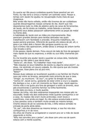 Eu queria ser tão pouco cuidadosa quanto fosse possível ser em
Forks. Eu não seria a única a manter um contrato vazio. Passar o
tempo com Jacob me ajudou na recuperação muito mais do que
imaginava.
Billy ainda não havia voltado, então não tivemos de ser cuidadosos
quando descarregamos nossas compras do dia. Assim que nós
depositamos tudo no chão de plástico perto da caixa de ferramentas
de Jacob, ele foi direto ao trabalho, ainda falando e sorrindo
enquanto seus dedos passavam sabiamente entre as peças de metal
na frente dele.
A habilidade de Jacob com as mãos era impressionante. Elas
pareciam grandes demais para tarefas delicadas nas quais
trabalhavam com facilidade e precisão. Enquanto trabalhava, ele
quase parecia gracioso. Diferente de quando ele estava de pé; alí, o
peso e as mãos dele o faziam tão perigoso quanto eu era.
Quil e Embry não apareceram, então talvez a ameaça de ontem tenha
sido levada a sério.
O dia passou rápido demais. Ficou escuro do lado de fora da garagem
mais rápido do que eu esperava, e então eu ouvi Billy chamando por
nós.
Eu me levantei pra ajudar Jacob a guardar as coisas dele, hesitando
porque eu não sabia o que devia tocar.
“Deixa aí”, ele disse. “Eu trabalhar nisso mais tarde”.
“Não esqueça os seus trabalhos da escola ou alguma coisa assim”, eu
disse, me sentindo um pouco culpada. Eu não queria que ele tivesse
problemas. Esse plano era só pra mim.
“Bella?”
Nossas duas cabeças se levantaram quando a voz familiar de Charlie
soou por entre as árvores, parecendo mais próxima do que a casa.
“Droga”, eu murmurei. “Já vou!”, eu gritei na direção da casa.
“Vamos lá”, Jacob sorriu, gostando de estar entre a cruz e a espada.
Ele desligou a luz, e por um momento eu fiquei cega. Jacob agarrou
minha mão e me guiou pra fora da garagem e entre as árvores, seus
pés encontrando o caminho familiar na trilha facilmente.
A mão dele era dura, e muito quente.
Apesar da trilha, nós dois estávamos tropeçando nos nossos pés na
escuridão. Então nós dois estávamos rindo quando começamos a ver
a casa. As risadas não eram muito profundas; eram leves e
superficiais, mas ainda era legal. Eu não estava acostumada a sorrir,
e isso pareceu certo e também muito errado ao mesmo tempo.
Charlie estava de pé na varanda de trás, e Billy estava sentado na
entrada da porta atrás deles.
“Oi, pai”, nós dois dissemos ao mesmo tempo, e isso fez nós dois
começarmos a rir de novo.
Os olhos de Charlie se arregalaram e voaram pra ver a mão de Jacob
segurando a minha.
“Billy nos convidou pra o jantar”, ele disse com uma voz de quem
estava com a mente ausente.
 