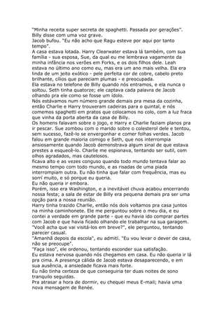 “Minha receita super secreta de spaghetti. Passada por gerações”.
Billy disse com uma voz grave.
Jacob bufou. “Eu não acho que Ragu esteve por aqui por tanto
tempo”.
A casa estava lotada. Harry Clearwater estava lá também, com sua
família - sua esposa, Sue, da qual eu me lembrava vagamente da
minha infância nos verões em Forks, e os dois filhos dele. Leah
estava no último ano como eu, mas era um ano mais velha. Ela era
linda de um jeito exótico - pele perfeita cor de cobre, cabelo preto
brilhante, cílios que pareciam plumas - e preocupada.
Ela estava no telefone de Billy quando nós entramos, e ela nunca o
soltou. Seth tinha quatorze; ele captava cada palavra de Jacob
olhando pra ele como se fosse um ídolo.
Nós estávamos num número grande demais pra mesa da cozinha,
então Charlie e Harry trouxeram cadeiras para o quintal, e nós
comemos spaghetti em pratos que colocamos no colo, com a luz fraca
que vinha da porta aberta da casa de Billy.
Os homens falavam sobre o jogo, e Harry e Charlie faziam planos pra
ir pescar. Sue zombou com o marido sobre o colesterol dele e tentou,
sem sucesso, fazê-lo se envergonhar e comer folhas verdes. Jacob
falou em grande maioria comigo e Seth, que nos interrompia
ansiosamente quando Jacob demonstrava algum sinal de que estava
prestes a esquecê-lo. Charlie me espionava, tentando ser sutil, com
olhos agradados, mas cautelosos.
ficava alto e as vezes conguso quando todo mundo tentava falar ao
mesmo tempo com todo mundo, e as risadas de uma piada
interrompiam outra. Eu não tinha que falar com frequência, mas eu
sorrí muito, e só porque eu queria.
Eu não queria ir embora.
Porém, isso era Washington, e a inevitável chuva acabou encerrando
nossa festa; a sala de estar de Billy era pequena demais pra ser uma
opção para a nossa reunião.
Harry tinha trazido Charlie, então nós dois voltamos pra casa juntos
na minha caminhonete. Ele me perguntou sobre o meu dia, e eu
contei a verdade em grande parte - que eu havia ido comprar partes
com Jacob e que havia ficado olhando ele trabalhar na sua garagem.
"Você acha que vai visitá-los em breve?", ele perguntou, tentando
parecer casual.
"Amanhã depois da escola", eu admití. "Eu vou levar o dever de casa,
não se preocupe".
"Faça isso", ele ordenou, tentando esconder sua satisfação.
Eu estava nervosa quando nós chegamos em casa. Eu não queria ir lá
pra cima. A presença cálida de Jacob estava desaparecendo, e em
sua ausência, a ansiedade ficava mais forte.
Eu não tinha certeza de que conseguiria ter duas noites de sono
tranquilo seguidas.
Pra atrasar a hora de dormir, eu chequei meus E-mail; havia uma
nova mensagem de Renée.
 