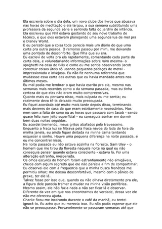 Ela escrevia sobre o dia dela, um novo clube dos livros que abusava
nas horas de meditação e ela largou, a sua semana substituindo uma
professora da segunda série e sentindo falta do jardim de infância.
Ela escreveu que Phil estava gostando do seu novo trabalho de
técnico, e que eles estavam planejando uma segunda lua de mel pra
o Disney World.
E eu percebí que a coisa toda parecia mais um diário do que uma
carta pra outra pessoa. O remorso passou por mim, me deixando
uma pontada de desconforto. Que filha que eu era.
Eu escreví de volta pra ela rapidamente, comentando cada parte da
carta dela, e volunatariando informações sobre mim mesma- o
spaghetti na casa de Billy e como eu me sentia observando Jacob
construir coisas úteis só usando pequenos pedaços de metal -
impressionada e invejosa. Eu não fiz nenhuma referencia que
mudassse essa carta das outras que eu havia mandado antes nos
últimos meses.
Eu mal podia me lembrar o que havia escrito pra ela, mesmo nas
semanas mais recentes como a da semana passada, mas eu tinha
certeza de que elas não eram muito compreensívas.
Quanto mais eu pensava nisso, mais culpada eu me sentia; eu
realmente devo tê-la deixado muito preocupada.
Eu fiquei acordada até muito mais tarde depois disso, terminando
mais deveres de casa do que eram estritamente necessários. Mas
nem com a falta de sono ou as horas que passava com Jacob - sendo
quase feliz num jeito superfícial - eu conseguia sonhar em dormir
bem duas noites seguidas.
Eu acordei tremendo, meus gritos abafados pelo travesseiro.
Enquanto a fraca luz se filtrava pela fraca névoa do lada de fora da
minha janela, eu ainda fiquei deitada na minha cama tentando
esquecer o sonho. Houve uma pequena diferença na noite passada, e
eu me concentrei nisso.
Na noite passada eu não estava sozinha na floresta. Sam Uley - o
homem que me tirou da floresta naquela noite na qual eu não
conseguia pensar quando estava consciente - estava lá. Foi uma
alteração estranha, inesperada.
Os olhos escuros do homem foram estranhamente não amigáveis,
cheios com algum segredo que ele não parecia a fim de compartilhar.
Eu observei ele com a frequencia que a minha busca frenética me
permitiu olhar; me deixou desconfortável, mesmo com o pânico de
praxe, ter ele lá.
Talvez fosse por isso que, quando eu não olhava diretamente pra ele,
a figura dele parecia tremer e mudar na minha visão periférica.
Mesmo assim, ele não fazia nada a não ser ficar lá e observar.
Diferente da vez em que nos encontramos de verdade, dessa vez ele
não me ofereceu ajuda.
Charlie ficou me incarando durante o café da manhã, eu tentei
ignorá-lo. Eu acho que eu merecia isso. Eu não podia esperar que ele
não se preocupasse. Provavelmente se passaram semanas até que
 