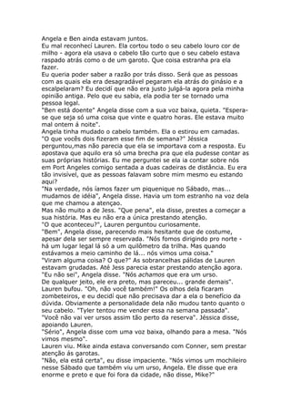 Angela e Ben ainda estavam juntos.
Eu mal reconhecí Lauren. Ela cortou todo o seu cabelo louro cor de
milho - agora ela usava o cabelo tão curto que o seu cabelo estava
raspado atrás como o de um garoto. Que coisa estranha pra ela
fazer.
Eu queria poder saber a razão por trás disso. Será que as pessoas
com as quais ela era desagradável pegaram ela atrás do ginásio e a
escalpelaram? Eu decidí que não era justo julgá-la agora pela minha
opinião antiga. Pelo que eu sabia, ela podia ter se tornado uma
pessoa legal.
"Ben está doente" Angela disse com a sua voz baixa, quieta. "Espera-
se que seja só uma coisa que vinte e quatro horas. Ele estava muito
mal ontem á noite".
Angela tinha mudado o cabelo também. Ela o estirou em camadas.
"O que vocês dois fizeram esse fim de semana?" Jéssica
perguntou,mas não parecia que ela se importava com a resposta. Eu
apostava que aquilo era só uma brecha pra que ela pudesse contar as
suas próprias histórias. Eu me perguntei se ela ia contar sobre nós
em Port Angeles comigo sentada a duas cadeiras de distância. Eu era
tão invisível, que as pessoas falavam sobre mim mesmo eu estando
aqui?
"Na verdade, nós íamos fazer um piquenique no Sábado, mas...
mudamos de idéia", Angela disse. Havia um tom estranho na voz dela
que me chamou a atençao.
Mas não muito a de Jess. "Que pena", ela disse, prestes a começar a
sua história. Mas eu não era a única prestando atenção.
"O que aconteceu?", Lauren perguntou curiosamente.
"Bem", Angela disse, parecendo mais hesitante que de costume,
apesar dela ser sempre reservada. "Nós fomos dirigindo pro norte -
há um lugar legal lá só a um quilômetro da trilha. Mas quando
estávamos a meio caminho de lá... nós vimos uma coisa."
"Viram alguma coisa? O que?" As sobrancelhas pálidas de Lauren
estavam grudadas. Até Jess parecia estar prestando atenção agora.
"Eu não sei", Angela disse. "Nós achamos que era um urso.
De qualquer jeito, ele era preto, mas pareceu... grande demais".
Lauren bufou. "Oh, não você também!" Os olhos dela ficaram
zombeteiros, e eu decidí que não precisava dar a ela o benefício da
dúvida. Obviamente a personalidade dela não mudou tanto quanto o
seu cabelo. "Tyler tentou me vender essa na semana passada".
"Você não vai ver ursos assim tão perto da reserva". Jéssica disse,
apoiando Lauren.
"Sério", Angela disse com uma voz baixa, olhando para a mesa. "Nós
vimos mesmo".
Lauren viu. Mike ainda estava conversando com Conner, sem prestar
atenção ás garotas.
"Não, ela está certa", eu disse impaciente. "Nós vimos um mochileiro
nesse Sábado que também viu um urso, Angela. Ele disse que era
enorme e preto e que foi fora da cidade, não disse, Mike?"
 