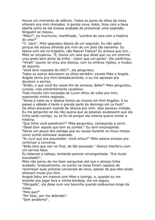 Houve um momento de silêncio. Todos os pares de olhos da mesa
olharam pra mim chocados. A garota nova, Katie, ficou com a boca
aberta como se ela tivesse acabado de presenciar uma explosão.
Ninguém se mexeu.
"Mike?", eu murmurei, mortificada. "Lembra do cara com a história
do urso?"
"C- claro", Mike gaguejou depois de um segundo. Eu não sabia
porque ele estava olhando pra mim de um jeito tão estranho. Eu
falava com ele no trabalho, não falava? Falava? Eu achava que sim...
Mike se recuperou. "É, houve um cara que disse que viu um enorme
urso preto bem perto da trilha - maior que um pardo". Ele confirmou.
"Hmph" Lauren se virou pra Jéssica, com os ombros rígidos, e mudou
de assunto.
"Você teve resposta da USC?", ela perguntou.
Todos os outros desviaram os olhos também, exceto Mike e Angela.
Angela sorriu pra mim tentadoramente, e eu me apressei pra
devolver o sorriso.
"Então, o que você fez nesse fim de semana, Bella?" Mike perguntou,
curioso, mas estranhamente cauteloso.
Todo mundo com excessão de Luren olhou de volta pra mim,
esperando minha resposta.
"Sexta á noite eu e Jéssica fomos ao cinema em Port Angeles. E eu
passei o sábado á tarde e grande parte do domingo em La Push".
Os olhos piscavam voando de Jéssica pra mim. Jess pareceu irritada.
Eu me perguntei se ela não queria que as pessoas soubessem que ela
tinha saído comigo, ou se foi só porque ela mesma queria contar a
história.
"Que filme você assistiram?" Mike perguntou, começando a sorrir.
"Dead End- aquele que tem os zumbís." Eu sorrí encorajando.
Talvez um pouco dos estrago que eu causei durante os meus meses
como zumbí estivesse reparado.
"Eu ouví que era assustador. Você achou?" Mike estava ansioso pra
continuar a conversa.
"Bella teve que sair no final, de tão assutada." Jéssica interferiu com
um sorriso falso.
Eu balancei a cabeça, tentando parecer envergonhada. "Era muito
assustador".
Mike não parou de me fazer perguntas até que o almoço tinha
acabado. Gradualmente, os outros na mesa foram capazes de
recomeçar suas prórpias conversas de novo, apesar de que eles ainda
olhavam muito pra mim.
Angela falou em maioria com Mike e comigo, e, quando eu me
levantei pra jogar fora a minha bandeja, ela me seguiu.
"Obrigada", ela disse num voz baixinha quando estávamos longe da
mesa.
"Pelo que?"
"Por falar, por me defender".
"Sem problema".
 