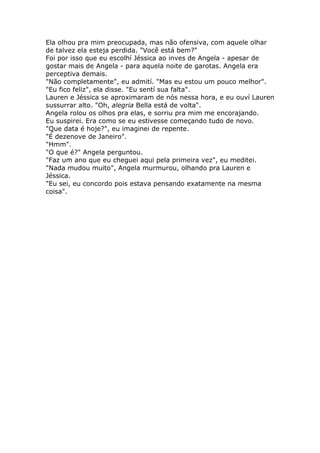 Ela olhou pra mim preocupada, mas não ofensiva, com aquele olhar
de talvez ela esteja perdida. "Você está bem?"
Foi por isso que eu escolhí Jéssica ao inves de Angela - apesar de
gostar mais de Angela - para aquela noite de garotas. Angela era
perceptiva demais.
"Não completamente", eu admití. "Mas eu estou um pouco melhor".
"Eu fico feliz", ela disse. "Eu sentí sua falta".
Lauren e Jéssica se aproximaram de nós nessa hora, e eu ouví Lauren
sussurrar alto. "Oh, alegria Bella está de volta".
Angela rolou os olhos pra elas, e sorriu pra mim me encorajando.
Eu suspirei. Era como se eu estivesse começando tudo de novo.
"Que data é hoje?", eu imaginei de repente.
"É dezenove de Janeiro".
"Hmm".
"O que é?" Angela perguntou.
"Faz um ano que eu cheguei aqui pela primeira vez", eu meditei.
"Nada mudou muito", Angela murmurou, olhando pra Lauren e
Jéssica.
"Eu sei, eu concordo pois estava pensando exatamente na mesma
coisa".
 