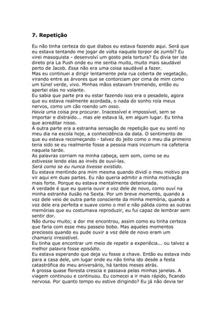 7. Repetição

Eu não tinha certeza do que diabos eu estava fazendo aqui. Será que
eu estava tentando me jogar de volta naquele torpor de zumbí? Eu
virei masoquista - desenvolví um gosto pela tortura? Eu divia ter ido
direto pra La Push onde eu me sentia muito, muito mais saudável
perto de Jacob. Essa não era uma coisa saudável a fazer.
Mas eu continuei a dirigir lentamente pela rua coberta de vegetação,
virando entre as árvores que se contorciam por cima de mim como
um túnel verde, vivo. Minhas mãos estavam tremendo, então eu
apertei elas no volante.
Eu sabia que parte pra eu estar fazendo isso era o pesadelo, agora
que eu estava realmente acordada, o nada do sonho roía meus
nervos, como um cão roendo um osso.
Havia uma coisa pra procurar. Inacessível e impossível, sem se
importar e distraído... mas ele estava lá, em algum lugar. Eu tinha
que acreditar nisso.
A outra parte era a estranha sensação de repetição que eu sentí no
meu dia na escola hoje, a conhecidência da data. O sentimento de
que eu estava recomeçando - talvez do jeito como o meu dia primeiro
teria sido se eu realmente fosse a pessoa mais incomum na cafeteria
naquela tarde.
As palavras corriam na minha cabeça, sem som, como se eu
estivesse lendo elas ao invés de ouví-las.
Será como se eu nunca tivesse existido.
Eu estava mentindo pra mim mesma quando dividí o meu motivo pra
vir aqui em duas partes. Eu não queria admitir a minha motivação
mais forte. Porque eu estava mentalmente deteriorada.
A verdade é que eu queria ouvir a voz dele de novo, como ouví na
minha estranha ilusão na Sexta. Por um breve momento, quando a
voz dele veio de outra parte consciente da minha memória, quando a
voz dele era perfeita e suave como o mel e não pálida como as outras
memórias que eu costumava reproduzir, eu fui capaz de lembrar sem
sentir dor.
Não durou muito; a dor me encontrou, assim como eu tinha certeza
que faria com esse meu passeio bobo. Mas aqueles momentos
preciosos quando eu pude ouvir a voz dele de novo eram um
chamariz irresistível.
Eu tinha que encontrar um meio de repetir a experiêcia... ou talvez a
melhor palavra fosse episódio.
Eu estava esperando que deja vu fosse a chave. Então eu estava indo
para a casa dele, um lugar onde eu não tinha ido desde a festa
catastrófica do meu aniversário, há tantos meses atrás.
A grossa quase floresta crescia e passava pelas minhas janelas. A
viagem continuou e continuou. Eu comecei a ir mais rápido, ficando
nervosa. Por quanto tempo eu estive dirigindo? Eu já não devia ter
 