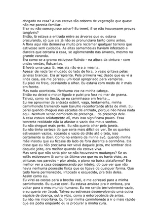 chegado na casa? A rua estava tão coberta de vegetação que quase
não me parecia familiar.
E se eu não conseguisse achar? Eu tremí. E se não houvessem provas
tangíveis?
Então, lá estava a entrada entre as árvores que eu estava
procurando, só que ela já não se pronunciava tanto como antes.
A flora aqui não demorava muito pra reclamar qualquer terreno que
estivesse sem cuidados. As altas samambaias haviam infestado a
clareira que cercava a casa, se aglomerando nas árvores, mesmo na
grande varanda.
Era como se a grama estivesse fluíndo - na altura da cintura - com
ondas verdas, flutuantes.
E havia uma casa lá, mas ela não era a mesma.
Apesar de nada ter mudado do lado de fora, o vazio gritava pelas
janelas brancas. Era arrepiante. Pela primeira vez desde que eu ví a
linda casa, ela me pareceu um local apropriado para vampiros.
Eu pisei no freio, desviando o olhar. Eu estava com medo de ir mais
em frente.
Mas nada aconteceu. Nenhuma voz na minha cabeça.
Então eu deixei o motor ligado e pulei pra fora no mar de grama.
Talvez, como na Sexta, se eu caminhasse em frente...
Eu me aproximei da entrada estéril, vaga, lentamente, minha
caminhonete tremendo num barulho reconfortante atrás de mim. Eu
parei quando cheguei nas escadas da entrada, porque não havia nada
aqui. Nenhum senso demorado de presença... da presença dele.
A casa estava solidamente alí, mas isso significava pouco. Essa
concreta realidade não ia afastar o vazio dos meus sonhos.
Eu não cheguei mais perto. Eu não queria olhar pela janela.
Eu não tinha certeza do que seria mais difícil de ver. Se os quartos
estivessem vazios, ecoando o vazio do chão até o teto, isso
certamente ia doer. Como no enterro da minha avó, quando minha
mãe insistiu que eu ficasse do lado de fora durante a cerimônia. Ela
disse que eu não precisava ver vovó daquele jeito, me lembrar dela
daquele jeito, era melhor quando ela estava viva.
Mas será que não seria pior se não houvessem mudanças? Se os
sofás estivessem lá como da última vez que eu os havia visto, as
pinturas nas paredes - pior ainda, o piano na baixa plataforma? Era
melhor ver a casa desaparecendo por inteiro, do que ver que não
havia nenhuma posessão física que os ligava de qualquer forma. Que
tudo havia permanecido, intocado e esquecido, pra trás deles.
Assim como eu.
Eu virei as costas para a brecha vazi, e me apressei para a minha
caminhonete. Eu quase corri. Eu estava ansiosa pra ir embora, pra
voltar para o meu mundo humano. Eu me sentia terrivelmente vazia,
e eu queria ver Jacob. Talvez eu estivesse desenvolvendo uma outra
espécie de doença, outro vício, como a entorpecência de antes.
Eu não me importava. Eu forcei minha caminhonete a ir o mais rápido
que ela podia enquanto eu ia procurar a minha cura.
 