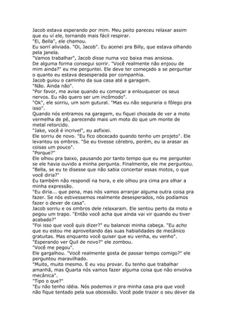 Jacob estava esperando por mim. Meu peito pareceu relaxar assim
que eu ví ele, tornando mais fácil respirar.
"Ei, Bella", ele chamou.
Eu sorrí aliviada. "Oi, Jacob". Eu acenei pra Billy, que estava olhando
pela janela.
"Vamos trabalhar", Jacob disse numa voz baixa mas ansiosa.
De alguma forma consegui sorrir. "Você realmente não enjoou de
mim ainda?" eu me perguntei. Ele deve ter começado a se perguntar
o quanto eu estava desesperada por companhia.
Jacob guiou o caminho da sua casa até a garagem.
"Não. Ainda não".
"Por favor, me avise quando eu começar a enlouquecer os seus
nervos. Eu não quero ser um incômodo".
"Ok", ele sorriu, um som gutural. "Mas eu não seguraria o fôlego pra
isso".
Quando nós entramos na garagem, eu fiquei chocada de ver a moto
vermelha de pé, parecendo mais um moto do que um monte de
metal retorcido.
"Jake, você é incrivel", eu asfixiei.
Ele sorriu de novo. "Eu fico obcecado quando tenho um projeto". Ele
levantou os ombros. "Se eu tivesse cérebro, porém, eu ia arasar as
coisas um pouco".
"Porque?"
Ele olhou pra baixo, pausando por tanto tempo que eu me perguntei
se ele havia ouvido a minha pergunta. Finalmente, ele me perguntou.
"Bella, se eu te disesse que não sabia concertar essas motos, o que
você diria?"
Eu também não respondí na hora, e ele olhou pra cima pra olhar a
minha expressão.
"Eu diria... que pena, mas nós vamos arranjar alguma outra coisa pra
fazer. Se nós estivessemos realmente desesperados, nós podíamos
fazer o dever de casa".
Jacob sorriu e os ombros dele relaxaram. Ele sentou perto da moto e
pegou um trapo. "Então você acha que ainda vai vir quando eu tiver
acabado?"
"Foi isso que você quis dizer?" eu balancei minha cabeça. "Eu acho
que eu estou me aproveitando das suas habialidades de mecânico
gratuitas. Mas enquanto você quiser que eu venha, eu venho".
"Esperando ver Quil de novo?" ele zombou.
"Você me pegou".
Ele gargalhou. "Você realmente gosta de passar tempo comigo?" ele
perguntou maravilhado.
"Muito, muito mesmo. E eu vou provar. Eu tenho que trabalhar
amanhã, mas Quarta nós vamos fazer alguma coisa que não envolva
mecânica".
"Tipo o que?"
"Eu não tenho idéia. Nós podemos ir pra minha casa pra que você
não fique tentado pela sua obcessão. Você pode trazer o seu dever da
 
