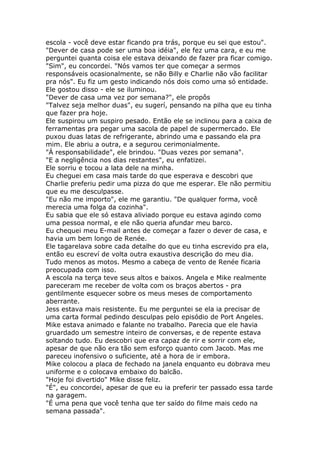 escola - você deve estar ficando pra trás, porque eu sei que estou".
"Dever de casa pode ser uma boa idéia", ele fez uma cara, e eu me
perguntei quanta coisa ele estava deixando de fazer pra ficar comigo.
"Sim", eu concordei. "Nós vamos ter que começar a sermos
responsáveis ocasionalmente, se não Billy e Charlie não vão facilitar
pra nós". Eu fiz um gesto indicando nós dois como uma só entidade.
Ele gostou disso - ele se iluminou.
"Dever de casa uma vez por semana?", ele propôs
"Talvez seja melhor duas", eu sugerí, pensando na pilha que eu tinha
que fazer pra hoje.
Ele suspirou um suspiro pesado. Então ele se inclinou para a caixa de
ferramentas pra pegar uma sacola de papel de supermercado. Ele
puxou duas latas de refrigerante, abrindo uma e passando ela pra
mim. Ele abriu a outra, e a segurou cerimonialmente.
"Á responsabilidade", ele brindou. "Duas vezes por semana".
"E a negligência nos dias restantes", eu enfatizei.
Ele sorriu e tocou a lata dele na minha.
Eu cheguei em casa mais tarde do que esperava e descobri que
Charlie preferiu pedir uma pizza do que me esperar. Ele não permitiu
que eu me desculpasse.
"Eu não me importo", ele me garantiu. "De qualquer forma, você
merecia uma folga da cozinha".
Eu sabia que ele só estava aliviado porque eu estava agindo como
uma pessoa normal, e ele não queria afundar meu barco.
Eu chequei meu E-mail antes de começar a fazer o dever de casa, e
havia um bem longo de Renée.
Ele tagarelava sobre cada detalhe do que eu tinha escrevido pra ela,
então eu escreví de volta outra exaustiva descrição do meu dia.
Tudo menos as motos. Mesmo a cabeça de vento de Renée ficaria
preocupada com isso.
A escola na terça teve seus altos e baixos. Angela e Mike realmente
pareceram me receber de volta com os braços abertos - pra
gentilmente esquecer sobre os meus meses de comportamento
aberrante.
Jess estava mais resistente. Eu me perguntei se ela ia precisar de
uma carta formal pedindo desculpas pelo episódio de Port Angeles.
Mike estava animado e falante no trabalho. Parecia que ele havia
gruardado um semestre inteiro de conversas, e de repente estava
soltando tudo. Eu descobri que era capaz de rir e sorrir com ele,
apesar de que não era tão sem esforço quanto com Jacob. Mas me
pareceu inofensivo o suficiente, até a hora de ir embora.
Mike colocou a placa de fechado na janela enquanto eu dobrava meu
uniforme e o colocava embaixo do balcão.
"Hoje foi divertido" Mike disse feliz.
"É", eu concordei, apesar de que eu ia preferir ter passado essa tarde
na garagem.
"É uma pena que você tenha que ter saído do filme mais cedo na
semana passada".
 