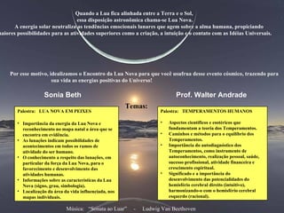 Quando a Lua fica alinhada entre a Terra e o Sol, essa disposição astronômica chama-se Lua Nova. A energia solar neutraliza as tendências emocionais lunares que agem sobre a alma humana, propiciando maiores possibilidades para as atividades superiores como a criação, a intuição e o contato com as Idéias Universais. Por esse motivo, idealizamos o Encontro da Lua Nova para que você usufrua desse evento cósmico, trazendo para sua vida as energias positivas do Universo!   Temas: Sonia Beth Prof. Walter Andrade  Palestra:  LUA NOVA EM PEIXES Importância da energia da Lua Nova e reconhecimento no mapa natal a área que se encontra em evidência. As lunações indicam possibilidades de acontecimentos em todos os ramos de atividade do ser humano. O conhecimento a respeito das lunações, em particular da força da Lua Nova, para o favorecimento e desenvolvimento das atividades humanas.  Informações sobre as características da Lua Nova (signo, grau, simbologia).  Localização da área da vida influenciada, nos mapas individuais. Palestra:  TEMPERAMENTOS HUMANOS Aspectos científicos e esotéricos que fundamentam a teoria dos Temperamentos. Caminhos e métodos para o equilíbrio dos Temperamentos.  Importância do autodiagnóstico dos Temperamentos, como instrumento de autoconhecimento, realização pessoal, saúde, sucesso profissional, atividade financeira e crescimento espiritual.  Significado e a importância do desenvolvimento das potencialidades do hemisfério cerebral direito (intuitivo), harmonizando-o com o hemisfério cerebral esquerdo (racional). Música:  “Sonata ao Luar”  -  Ludwig Van Beethoven 