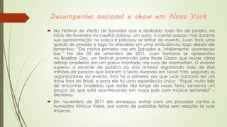Desempenho nacional e show em Nova York
 No Festival de Verão de Salvador que é realizado todo fim de janeiro, no
início de fevereiro na capital baiana, um susto, o cantor passou mal durante
sua apresentação no palco e precisou se retirar do evento, Luan teve uma
queda de pressão e logo foi atendido em uma ambulância, logo depois ele
lamentou: “Era minha primeira vez em Salvador e, infelizmente, aconteceu
isso.” No dia 03 de setembro de 2011, Luan Santana se apresentou
no Brazilian Day, um festival promovido pela Rede Globo que reúne vários
artistas brasileiros em um palco montado nas ruas de Manhattan. O evento
superou o recorde de público do ano anterior registrando mais de dois
milhões de pessoas que lotaram a Sexta Avenida em Nova York, segundo os
organizadores do evento. Esta foi a primeira vez que Luan Santana fez um
show fora do Brasil, e para ele foi uma experiência única. “Fiquei muito feliz
de encontrar brasileiros que estão tão longe de nossa terra. Levamos um
pouco do que está acontecendo em nosso país com música sertaneja” –
declarou.
 Em novembro de 2011 ele ameaçou entrar com um processo contra o
humorista Vinícius Vieira, por conta de paródias feitas sem relação às suas
músicas.
 