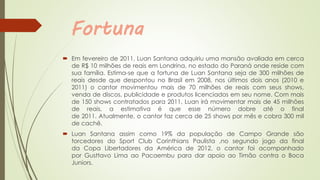 Fortuna
 Em fevereiro de 2011, Luan Santana adquiriu uma mansão avaliada em cerca
de R$ 10 milhões de reais em Londrina, no estado do Paraná onde reside com
sua família. Estima-se que a fortuna de Luan Santana seja de 300 milhões de
reais desde que despontou no Brasil em 2008, nos últimos dois anos (2010 e
2011) o cantor movimentou mais de 70 milhões de reais com seus shows,
venda de discos, publicidade e produtos licenciados em seu nome. Com mais
de 150 shows contratados para 2011, Luan irá movimentar mais de 45 milhões
de reais, a estimativa é que esse número dobre até o final
de 2011. Atualmente, o cantor faz cerca de 25 shows por mês e cobra 300 mil
de cachê.
 Luan Santana assim como 19% da população de Campo Grande são
torcedores do Sport Club Corinthians Paulista ,no segundo jogo da final
da Copa Libertadores da América de 2012, o cantor foi acompanhado
por Gusttavo Lima ao Pacaembu para dar apoio ao Timão contra o Boca
Juniors.
 