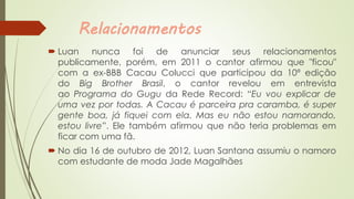 Relacionamentos
 Luan nunca foi de anunciar seus relacionamentos
publicamente, porém, em 2011 o cantor afirmou que "ficou"
com a ex-BBB Cacau Colucci que participou da 10ª edição
do Big Brother Brasil, o cantor revelou em entrevista
ao Programa do Gugu da Rede Record: “Eu vou explicar de
uma vez por todas. A Cacau é parceira pra caramba, é super
gente boa, já fiquei com ela. Mas eu não estou namorando,
estou livre”. Ele também afirmou que não teria problemas em
ficar com uma fã.
 No dia 16 de outubro de 2012, Luan Santana assumiu o namoro
com estudante de moda Jade Magalhães
 