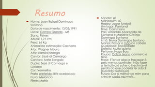 Resumo
 Nome: Luan Rafael Domingos
Santana
Data de nascimento: 13/03/1991
Local: Campo Grande - MS
Signo: Peixes
Altura: 1,75 cm
Peso: 66 Kg
Animal de estimação: Cachorro
Ator: Wagner Moura
Atriz: camila pitanga
Cantor: Zezé di Camargo
Cantora: Ivete Sangalo
Dupla: Zezé di Camargo e
Luciano
Cor: Vermelho
Prato preferido: Bife acebolado
Fruta: Melancia
Filme: Matrix
 Sapato: 40
Manequim: 40
Hobby: Jogar futebol
Um lugar: Pantanal
Time: Corinthians
Pais: Amarildo Aparecido de
Santana e Marizete Cristina
Domingos Santana
Irmã: Bruna Domingos Santana
Mania: Passar a mão no cabelo
Qualidade: Sinceridade
Defeito: Muito quieto
Perfume: Hugo Boss
Roupa: Calça Jeans, camiseta e
tênis
Frase: ?Tentar algo e fracassar é,
pelo menos aprender. Não fazer
a tentativa é sofrer a inestimável
perda do que poderia ter sido.?
(Geraldo Eustáquio)
Futuro: Dar o melhor de mim para
crescer cada vez mais...
 