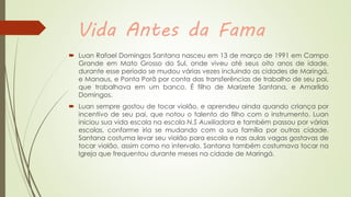 Vida Antes da Fama
 Luan Rafael Domingos Santana nasceu em 13 de março de 1991 em Campo
Grande em Mato Grosso do Sul, onde viveu até seus oito anos de idade,
durante esse período se mudou várias vezes incluindo as cidades de Maringá,
e Manaus, e Ponta Porã por conta das transferências de trabalho de seu pai,
que trabalhava em um banco. É filho de Marizete Santana, e Amarildo
Domingos.
 Luan sempre gostou de tocar violão, e aprendeu ainda quando criança por
incentivo de seu pai, que notou o talento do filho com o instrumento. Luan
iniciou sua vida escola na escola N.S Auxiliadora e também passou por várias
escolas, conforme iria se mudando com a sua família por outras cidade.
Santana costuma levar seu violão para escola e nas aulas vagas gostavas de
tocar violão, assim como no intervalo. Santana também costumava tocar na
Igreja que frequentou durante meses na cidade de Maringá.
 