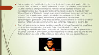  Precisar quando a história do cantor Luan Santana, começou é tarefa difícil. Já
aos três anos de idade na sua cidade natal, Campo Grande em Mato Grosso do
Sul, ele chamava atenção de toda a família com os acordes afinados das
músicas sertanejas que não parava de cantar. Clássicos como "Muda de vida"
"Chico Mineiro" e "Cabocla Tereza" eram interpretados por Luan, sem nenhum erro
na letra. Percebendo o seu talento, o pai deu de presente um violão, para
incentivar ainda mais o pequeno cantor. A partir desse momento as
apresentações ganharam uma atração a mais, Luan cantava e "tentava" dedilhar
algumas notas musicais no instrumento, que se tornou inseparável a partir daí.
 Com a insistência de amigos e familiares, aos 14 anos Luan Santana faz uma festa
onde realizou sua primeira gravação. O local escolhido foi a cidade
de Jaraguari também em Mato Grosso do Sul, cidade natal dos seus pais e vizinha
a Campo Grande. A principal música do repertório escolhido para aquele dia era
"Falando Serio", que até então, inédita e carro chefe nas suas apresentações.
 