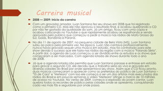 Carreira musical
 2008 — 2009: Início da carreira
 Com um gravador amador, Luan Santana fez seu shows em 2008 que foi registrado
como o primeiro CD. Mas ele não aprovou o resultado final, e acabou quebrando o CD
por não ter gostado da qualidade do som. Já um amigo, ficou com uma cópia e
acabou colocando no Youtube o que rapidamente acabou se espalhando e sendo
aprovado pelo público que começou a pedir a música nas rádios de Mato Grosso do
Sul, Goiás, Rondônia e Paraná.
 No dia 11 de agosto de 2007, na pequena cidade de Bela Vista (MS), Luan Santana
subiu ao palco pela primeira vez. Na época, Luan não cantava profissionalmente,
nunca havia gravado sequer uma música em estúdio, mas foi contratado para este
show devido o sucesso que ele fazia nas rádios da região com a música "Falando Sério".
A partir daí, a agenda de Luan começou a ser dividida entre os estudos e os shows que
começaram a ser marcados. Com agenda lotada de shows durante todo o ano
de 2008.
 Já que a agenda lotada não permitia que Luan Santana parasse e entrasse em estúdio
para gravar o segundo CD, ele decidiu que o trabalho seria ao vivo e gravado em
diversas cidades do Brasil por onde apresentava seu show. Assim que o CD ficou pronto,
duas músicas começaram a aparecer como as preferidas do público de Luan Santana –
"Tô de Cara" e "Meteoro" com isso ele começa a ser um dos artistas mais executados das
rádios do Brasil e em poucas semanas o vídeo "Meteoro" atinge a marca de 10 milhões
de acesso no Youtube. No verão de 2009, começa a explosão do jovem cantor, Luan
quebra todos os recordes de público pelas cidades onde se apresenta, conquistando
cada vez mais fãs e seguidores por onde passa.
 