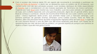  Com o sucesso das músicas deste CD, em agosto ele novamente é convidado a participar da
‘Festa do Peão de Barretos’ e desta vez, se apresentou para um público de 50 mil pessoas, que
cantam junto com ele seus principais sucessos. Luan recebeu destaque da mídia especializada
de Barretos que o consideraram um dos maiores exemplos de ‘fenômeno da música sertaneja’.
Viajando por todo Brasil para mostrar seu novo trabalho, Luan leva para estrada um espetáculo
de luzes, som e efeitos especiais com uma grande produção, digna de um grande artista, que o
Brasil já começa a conhecer, através do inconfundível timbre de voz e pelo carisma que tem no
palco - marca registrada deste jovem, que promete mexer com o mercado sertanejo. Luan
Santana participa de grandes eventos sertanejos como Caldas Country, Festa do Peão de
Barretos, além das principais Festas de Peão e Exposições Agropecuárias de todo Brasil. A agenda
de Luan Santana fechou o ano de 2009 com 300 shows realizados pelo Brasil, com média de 25
apresentações por mês; ele leva até seu público, um grande espetáculo porque Luan Santana se
dedica a fazer o que ele mais gosta Cantar.
 