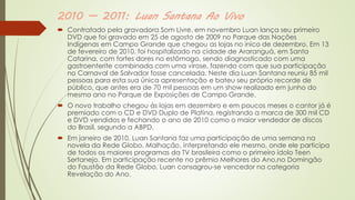 2010 — 2011: Luan Santana Ao Vivo
 Contratado pela gravadora Som Livre, em novembro Luan lança seu primeiro
DVD que foi gravado em 25 de agosto de 2009 no Parque das Nações
Indígenas em Campo Grande que chegou as lojas no inico de dezembro. Em 13
de fevereiro de 2010, foi hospitalizado na cidade de Araranguá, em Santa
Catarina, com fortes dores no estômago, sendo diagnosticado com uma
gastroenterite combinada com uma virose, fazendo com que sua participação
no Carnaval de Salvador fosse cancelada. Neste dia Luan Santana reuniu 85 mil
pessoas para esta sua única apresentação e bateu seu próprio recorde de
público, que antes era de 70 mil pessoas em um show realizado em junho do
mesmo ano no Parque de Exposições de Campo Grande.
 O novo trabalho chegou às lojas em dezembro e em poucos meses o cantor já é
premiado com o CD e DVD Duplo de Platina, registrando a marca de 300 mil CD
e DVD vendidos e fechando o ano de 2010 como o maior vendedor de discos
do Brasil, segundo a ABPD.
 Em janeiro de 2010, Luan Santana faz uma participação de uma semana na
novela da Rede Globo, Malhação, interpretando ele mesmo, onde ele participa
de todos os maiores programas da TV brasileira como o primeiro ídolo Teen
Sertanejo. Em participação recente no prêmio Melhores do Ano,no Domingão
do Faustão da Rede Globo, Luan consagrou-se vencedor na categoria
Revelação do Ano.
 
