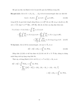 Hệ quả sau đây của Định lý 2.2.1 là một kết quả của McKean trong [10].
Hệ quả 2.2.3. Giả sử X = (X1, X2, . . . , Xd) là bộ d-semimartingale được xác định bởi
Xi (t) = Xi (0) +
∫ t
0
fi (τ) dτ +
∫ t
0
gi (τ) dWτ , (2.2.26)
trong đó Wt là quá trình chuyển động Brown, fi ∈ Lloc
1 ([0, ∞) , R) và gi ∈ L2 ([0, ∞) , R)
với i = 1, d. Lấy V ∈ C1,2
(
R+ × Rd; R
)
. Khi đó, hệ thức sau đây được thỏa mãn
V (t, X (t)) = V (0, X (0)) +
∫ t
0
∂V
∂τ
(τ, X (τ)) dτ
+
d∑
i=1
∫ t
0
∂V
∂xi
(τ, X (τ)) fi (τ) dτ +
d∑
i=1
∫ t
0
∂V
∂xi
(τ, X (τ−)) gi (τ) dWτ
+
1
2
∑
i,j
∫ t
0
∂2V
∂xi∂xj
(τ, X (τ)) gi (τ) gj (τ) dτ. (2.2.27)
Ví dụ 2.2.1. Giả sử M là semimartingale, với mọi t ∈ Ta ta có
M2
t = M2
a + [M]t + 2
∫ t
a
Mτ− ∇Mτ . (2.2.28)
Đẳng thức (2.2.28) có thể thu được từ (2.2.10) với M ≡ N. Ở đây, chúng ta chứng
minh bằng cách áp dụng công thức Itô.
Thật vậy, sử dụng Định lý 2.2.1 với V (t, x) = x2 và X(t) = Mt, ta có
M2
t = M2
a +
∫ t
a
∇[M]τ + 2
∫ t
a
Mτ− ∇Mτ
+
∑
s∈(a,t]
[(
M2
s − M2
s−
)
− 2Ms− (Ms − Ms− ) − (Ms − Ms− )2]
= M2
a + [M]t + 2
∫ t
a
Mτ− ∇Mτ .
35
 