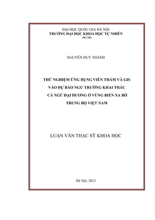 ĐẠI HỌC QUỐC GIA HÀ NỘI
TRƯỜNG ĐẠI HỌC KHOA HỌC TỰ NHIÊN

NGUYỄN DUY THÀNH
THỬ NGHIỆM ỨNG DỤNG VIỄN THÁM VÀ GIS
VÀO DỰ BÁO NGƯ TRƯỜNG KHAI THÁC
CÁ NGỪ ĐẠI DƯƠNG Ở VÙNG BIỂN XA BỜ
TRUNG BỘ VIỆT NAM
LUẬN VĂN THẠC SỸ KHOA HỌC
Hà Nội, 2013
 