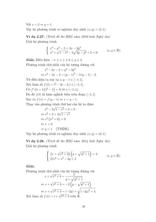 Với x = 2 ⇒ y = 1.
Vậy hệ phương trình có nghiệm duy nhất (x; y) = (2; 1) .
Ví dụ 2.27. (Trích đề thi HSG năm 2010 tỉnh Nghệ An)
Giải hệ phương trình
x3 − y3 − 2 = 3x − 3y2
x2 +
√
1 − x2 − 3 2y − y2 + 2 = 0
(x, y ∈ R).
Giải. Điều kiện: −1 ≤ x ≤ 1; 0 ≤ y ≤ 2.
Phương trình thứ nhất của hệ tương đương với
x3 − 3x − 2 = y3 − 3y2
⇔ x3 − 3x − 2 = (y − 1)3
− 3 (y − 1) − 2.
Từ điều kiện ta suy ra x; y − 1 ∈ [−1; 1] .
Xét hàm số f (t) = t3 − 3t − 2; t ∈ [−1; 1] .
Có f (t) = 3 t2 − 1 < 0; ∀t ∈ (−1; 1) .
Do đó f(t) là hàm nghịch biến trên đoạn [−1; 1] .
Suy ra f (x) = f (y − 1) ⇔ x = y − 1.
Thay vào phương trình thứ hai của hệ ta được
x2 − 2
√
1 − x2 + 2 = 0
⇔ x2 + 2 = 2
√
1 − x2
⇔ x2 x2 + 8 = 0
⇔ x = 0.
⇒ y = 1 (TMĐK).
Vậy hệ phương trình có nghiệm duy nhất (x; y) = (0; 1) .
Ví dụ 2.28. (Trích đề thi HSG năm 2014 tỉnh Nghệ An)
Giải hệ phương trình
x +
√
x2 + 4 y + y2 + 1 = 2
27x6 = x3 − 8y + 2
(x, y ∈ R).
Giải.
Phương trình thứ nhất của hệ tương đương với
x +
√
x2 + 4 =
2
y + y2 + 1
⇔ x +
√
x2 + 4 = −2 y − y2 + 1
⇔ x +
√
x2 + 4 = (−2y) + (−2y)2
+ 4.
Xét hàm số f (t) = t +
√
t2 + 4 trên R.
38
 