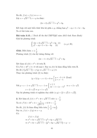 Do đó, f (u) = f (v) ⇔ u = v.
Lấy u =
√
2x − 1; v = y ta được:
(2x + 2)
√
2x − 1 = y3
+ 3y.
Kết hợp với một biểu thức liên hệ giữa x, y, chẳng hạn y2 − xy + 5 = 5x − 6y.
Ta có bài toán sau.
Bài toán 3.15. ( Trích đề thi thử THPTQG năm 2015 tỉnh Nam Định)
Giải hệ phương trình
(2x + 2)
√
2x − 1 = y3 + 3y (1)
y2 − xy + 5 = 5x − 6y (2)
(x, y ∈ R).
Giải. Điều kiện: x ≥
1
2
.
Phương trình (1) của hệ tương đương với
(2x − 1 + 3)
√
2x − 1 = y3
+ 3y.
Xét hàm số f(t) = t3 + 3t trên R.
Có f (t) = 3t2 + 3 > 0 với mọi t. Suy ra f(t) là hàm đồng biến trên R.
Do đó f
√
2x − 1 = f (y) ⇔
√
2x − 1 = y ≥ 0.
Thay vào phương trình (2) ta được:
(y + 5) (y − x + 1) = 0 ⇔
y = −5 < 0 (Loại)
y = x − 1.
Với y = x − 1 ⇒
√
2x − 1 = x − 1 ⇔
x ≥ 1
2x − 1 = (x − 1)2 ⇔ x = 2 +
√
2.
x = 2 +
√
2 ⇒ y = 1 +
√
2.
Vậy hệ phương trình có nghiệm duy nhất (x; y) = 2 +
√
2; 1 +
√
2 .
2. Xét hàm số f (t) = t3 + 4t +
√
2t + 1 với t ≥ −
1
2
.
Ta có: f (t) = 3t2 + 4 +
1
√
2t + 1
> 0; ∀t > −
1
2
.
Do đó, f(t) là hàm đồng biến trên −
1
2
; +∞ .
Suy ra, f (x) = f (y) ⇔ x = y.
Có:
f (x) = f (y)
⇔ x3 + 4x +
√
2x + 1 = y3 + 4y +
√
2y + 1
⇔ x3 + 3x +
√
2x + 1 − y3 + 3y +
√
2y + 1 = y − x
65
 