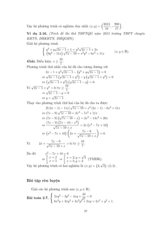 Vậy hệ phương trình có nghiệm duy nhất (x; y) =
2013
34
; −
998
17
.
Ví dụ 2.16. (Trích đề thi thử THPTQG năm 2015 trường THPT chuyên
KHTN, ĐHKHTN, ĐHQGHN).
Giải hệ phương trình
y3 + y
√
2x − 1 + 1 = y2
√
2x − 1 + 2x
9y2 − 11x
√
7x − 10 = x2y2 − 6x2 + 11x
(x, y ∈ R).
Giải. Điều kiện: x ≥
10
7
.
Phương trình thứ nhất của hệ đã cho tương đương với
2x − 1 + y2
√
2x − 1 − y3 + y
√
2x − 1 = 0
⇔
√
2x − 1
√
2x − 1 + y2 − y
√
2x − 1 + y2 = 0
⇔
√
2x − 1 + y2
√
2x − 1 − y = 0.
Vì
√
2x − 1 + y2 > 0; ∀x ≥
10
7
.
⇒
√
2x − 1 − y = 0
⇔ y =
√
2x − 1.
Thay vào phương trình thứ hai của hệ đã cho ta được:
[9 (2x − 1) − 11x]
√
7x − 10 = x2 (2x − 1) − 6x2 + 11x
⇔ (7x − 9)
√
7x − 10 = 2x3 − 7x2 + 11x
⇔ (7x − 9)
√
7x − 10 − x = 2x3 − 14x2 + 20x
⇔
(7x − 9) 7x − 10 − x2
√
7x − 10 + x
= 2x x2 − 7x + 10
⇔ x2 − 7x + 10 2x +
7x − 9
√
7x − 10 + x
= 0.
Vì 2x +
7x − 9
√
7x − 10 + x
> 0; ∀x ≥
10
7
.
Do đó x2 − 7x + 10 = 0
⇔
x = 2
x = 5
⇒ x = 2; y =
√
3
x = 5; y = 3
(TMĐK).
Vậy hệ phương trình có hai nghiệm là (x; y) = 2;
√
3 ; (5; 3) .
Bài tập rèn luyện
Giải các hệ phương trình sau (x, y ∈ R).
Bài toán 2.7. 2xy3 − 3y2 − 4xy +
43
27
= 0
6x3y + 3xy3 + 3x2y2 + 2xy = 2x2 + y2 + 1.
27
 