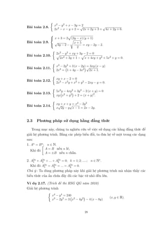 Bài toán 2.8.
x2 − y2 + x − 3y = 2
2x2 − x − y + 2 =
√
2x + 2y + 3 +
√
4x + 2y + 6.
Bài toán 2.9.



x + 3 = 2 (3y − x) (y + 1)
√
3y − 2 −
x + 5
2
= xy − 2y − 2.
Bài toán 2.10.
2x2 − y2 + xy + 3y − 2 = 0
2x2 + 3y + 1 − x + 4xy + y2 + 5x2 + y = 0.
Bài toán 2.11.
x3 − 2y3 + 3 (x − 2y) = 3xy (x − y)
2x3 = 1 + 4y − 3x2
√
2x + 1.
Bài toán 2.12.
xy + x − 2 = 0
2x3 − x2y + x2 + y2 − 2xy − y = 0.
Bài toán 2.13.
5x2y − 4xy2 + 3y3 − 2 (x + y) = 0
xy x2 + y2 + 2 = (x + y)2
.
Bài toán 2.14.
xy + x + y = x2 − 2y2
x
√
2y − y
√
x − 1 = 2x − 2y.
2.3 Phương pháp sử dụng hằng đẳng thức
Trong mục này, chúng ta nghiên cứu về việc sử dụng các hằng đẳng thức để
giải hệ phương trình. Bằng các phép biến đổi, ta đưa hệ về một trong các dạng
sau:
1. An = Bn; n ∈ N.
Khi đó
A = B nếu n lẻ,
A = ±B nếu n chẵn.
2. A2n
1 + A2n
2 + ... + A2n
k = 0; k = 1; 2; .....; n ∈ N∗.
Khi đó A2n
1 = A2n
2 = ... = A2n
k = 0.
Chú ý : Ta dùng phương pháp này khi giải hệ phương trình mà nhận thấy các
biểu thức của ẩn chứa đầy đủ các bậc từ nhỏ đến lớn.
Ví dụ 2.17. (Trích đề thi HSG QG năm 2010)
Giải hệ phương trình
x4 − y4 = 240
x3 − 2y3 = 3 x2 − 4y2 − 4 (x − 8y)
(x, y ∈ R).
28
 