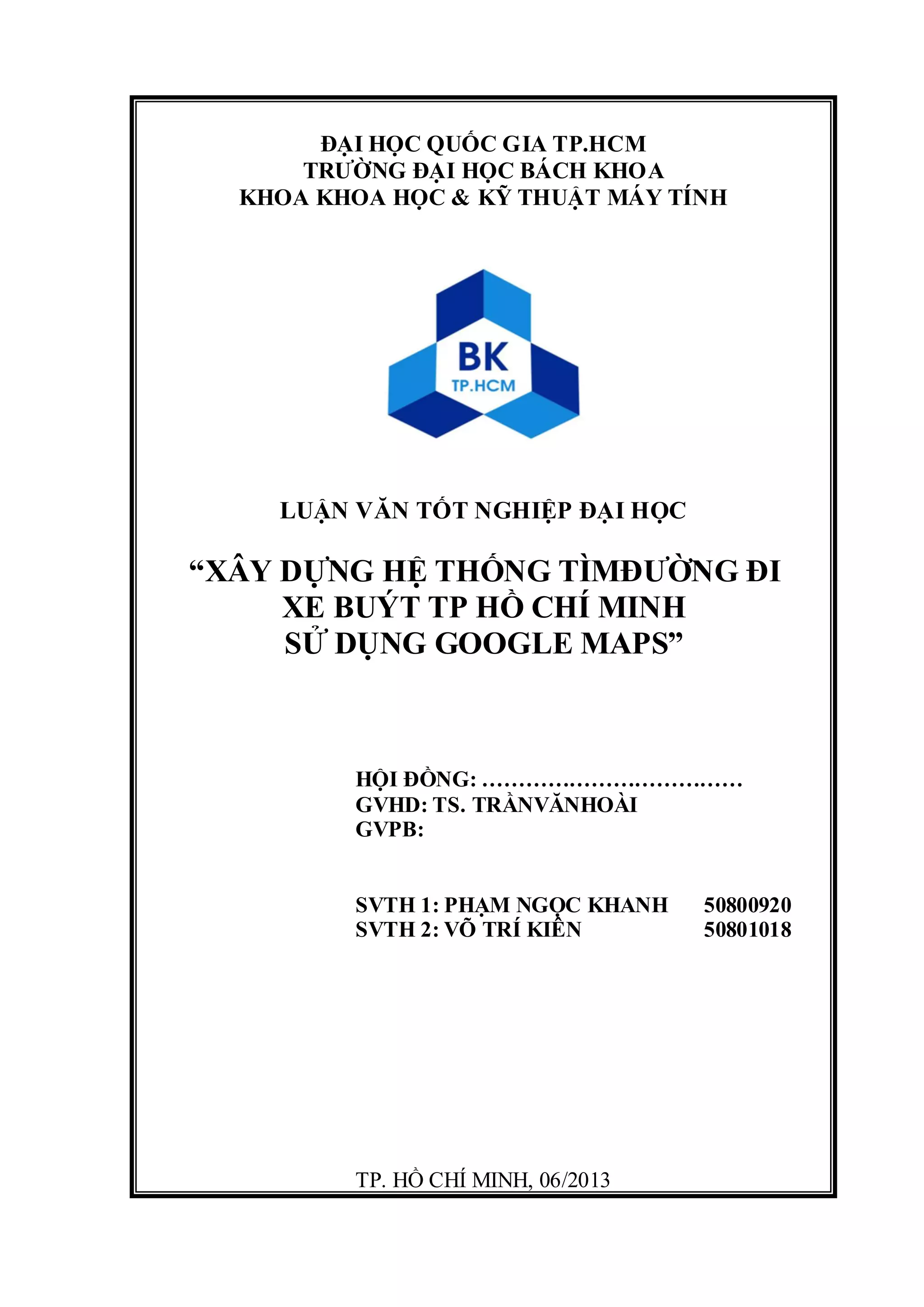 ĐẠI HỌC QUỐC GIA TP.HCM
TRƯỜNG ĐẠI HỌC BÁCH KHOA
KHOA KHOA HỌC & KỸ THUẬT MÁY TÍNH
LUẬN VĂN TỐT NGHIỆP ĐẠI HỌC
“XÂY DỰNG HỆ THỐNG TÌMĐƯỜNG ĐI
XE BUÝT TP HỒ CHÍ MINH
SỬ DỤNG GOOGLE MAPS”
HỘI ĐỒNG: ………………………………
GVHD: TS. TRẦNVĂNHOÀI
GVPB:
SVTH 1: PHẠM NGỌC KHANH 50800920
SVTH 2: VÕ TRÍ KIÊN 50801018
TP. HỒ CHÍ MINH, 06/2013
 