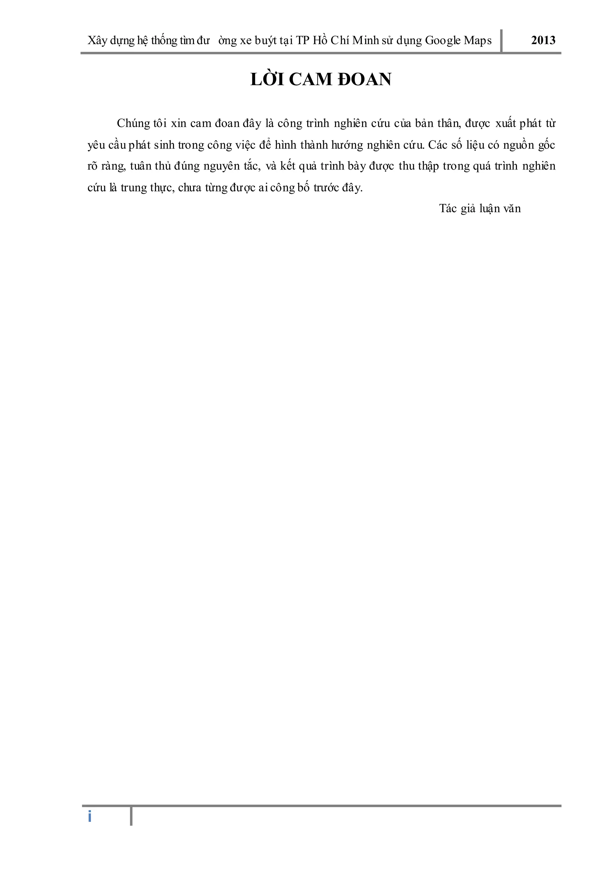 Xây dƣ̣ng hê ̣thống tìm đƣ ờng xe buýt tại TP Hồ Chí Minh sử dụng Google Maps 2013
i
LỜI CAM ĐOAN
Chúng tôi xin cam đoan đây là công trình nghiên cứu của bản thân, đƣợc xuất phát từ
yêu cầu phát sinh trong công việc để hình thành hƣớng nghiên cứu. Các số liệu có nguồn gốc
rõ ràng, tuân thủ đúng nguyên tắc, và kết quả trình bày đƣợc thu thập trong quá trình nghiên
cứu là trung thực, chƣa từng đƣợc ai công bố trƣớc đây.
Tác giả luận văn
 