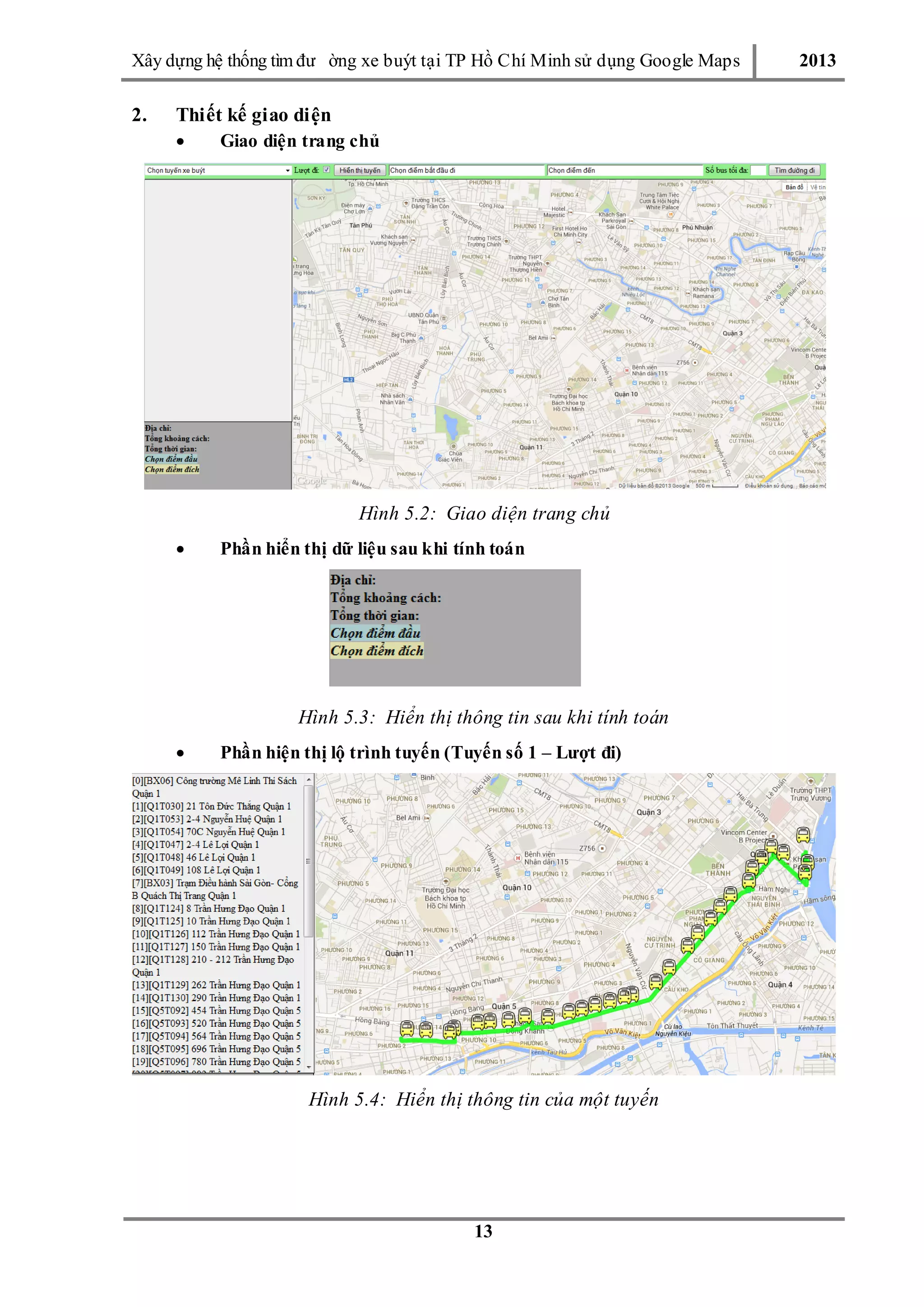 Xây dƣ̣ng hê ̣thống tìm đƣ ờng xe buýt tại TP Hồ Chí Minh sử dụng Google Maps 2013
13
2. Thiết kế giao diện
 Giao diện trang chủ
Hình 5.2: Giao diện trang chủ
 Phần hiển thị dữ liệu sau khi tính toán
Hình 5.3: Hiển thị thông tin sau khi tính toán
 Phần hiện thị lộ trình tuyến (Tuyến số 1 – Lượt đi)
Hình 5.4: Hiển thị thông tin của một tuyến
 