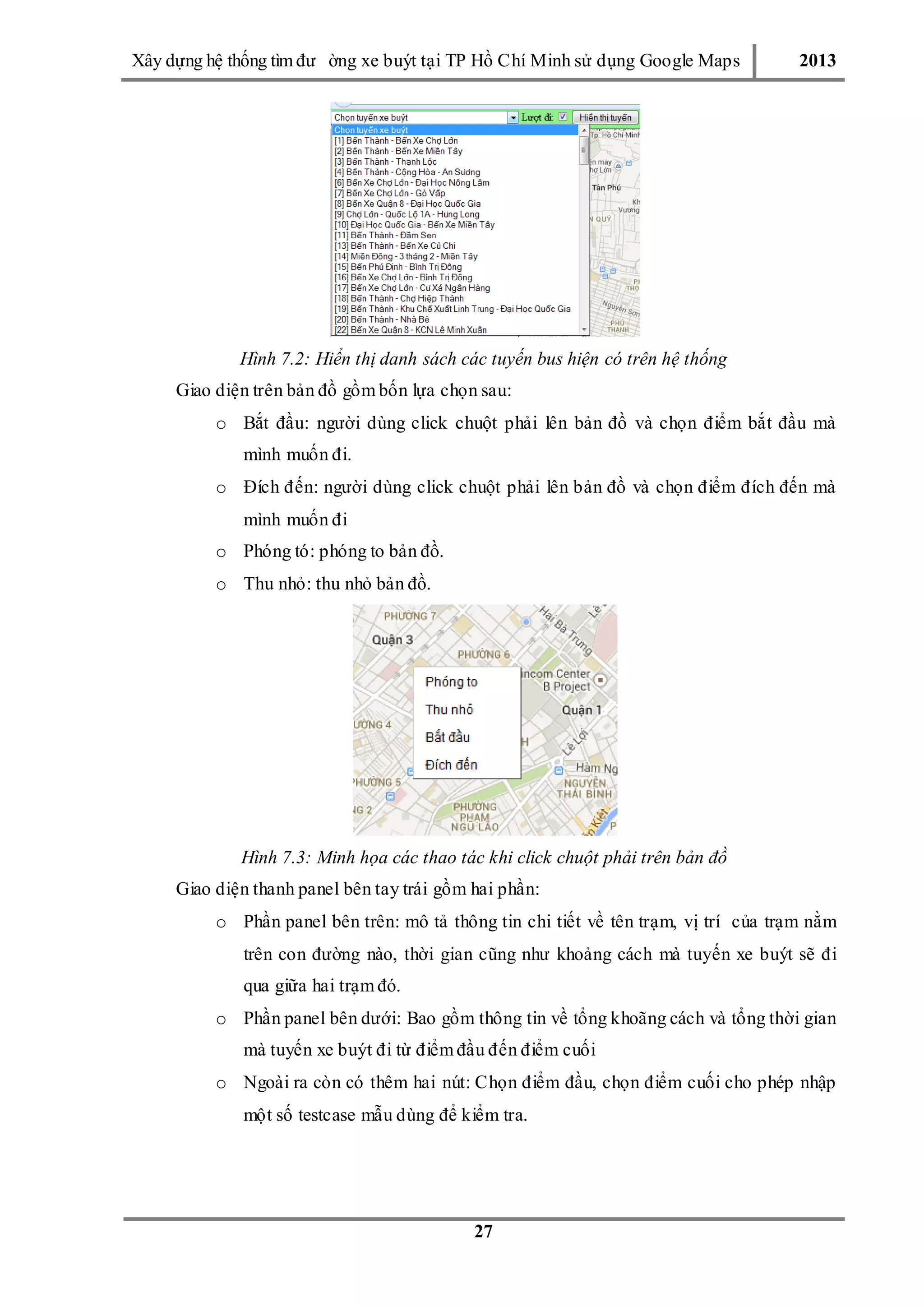 Xây dƣ̣ng hê ̣thống tìm đƣ ờng xe buýt tại TP Hồ Chí Minh sử dụng Google Maps 2013
27
Hình 7.2: Hiển thị danh sách các tuyến bus hiện có trên hệ thống
Giao diện trên bản đồ gồm bốn lựa chọn sau:
o Bắt đầu: ngƣời dùng click chuột phải lên bản đồ và chọn điểm bắt đầu mà
mình muốn đi.
o Đích đến: ngƣời dùng click chuột phải lên bản đồ và chọn điểm đích đến mà
mình muốn đi
o Phóng tó: phóng to bản đồ.
o Thu nhỏ: thu nhỏ bản đồ.
Hình 7.3: Minh họa các thao tác khi click chuột phải trên bản đồ
Giao diện thanh panel bên tay trái gồm hai phần:
o Phần panel bên trên: mô tả thông tin chi tiết về tên trạm, vị trí của trạm nằm
trên con đƣờng nào, thời gian cũng nhƣ khoảng cách mà tuyến xe buýt sẽ đi
qua giữa hai trạm đó.
o Phần panel bên dƣới: Bao gồm thông tin về tổng khoãng cách và tổng thời gian
mà tuyến xe buýt đi từ điểm đầu đến điểm cuối
o Ngoài ra còn có thêm hai nút: Chọn điểm đầu, chọn điểm cuối cho phép nhập
một số testcase mẫu dùng để kiểm tra.
 