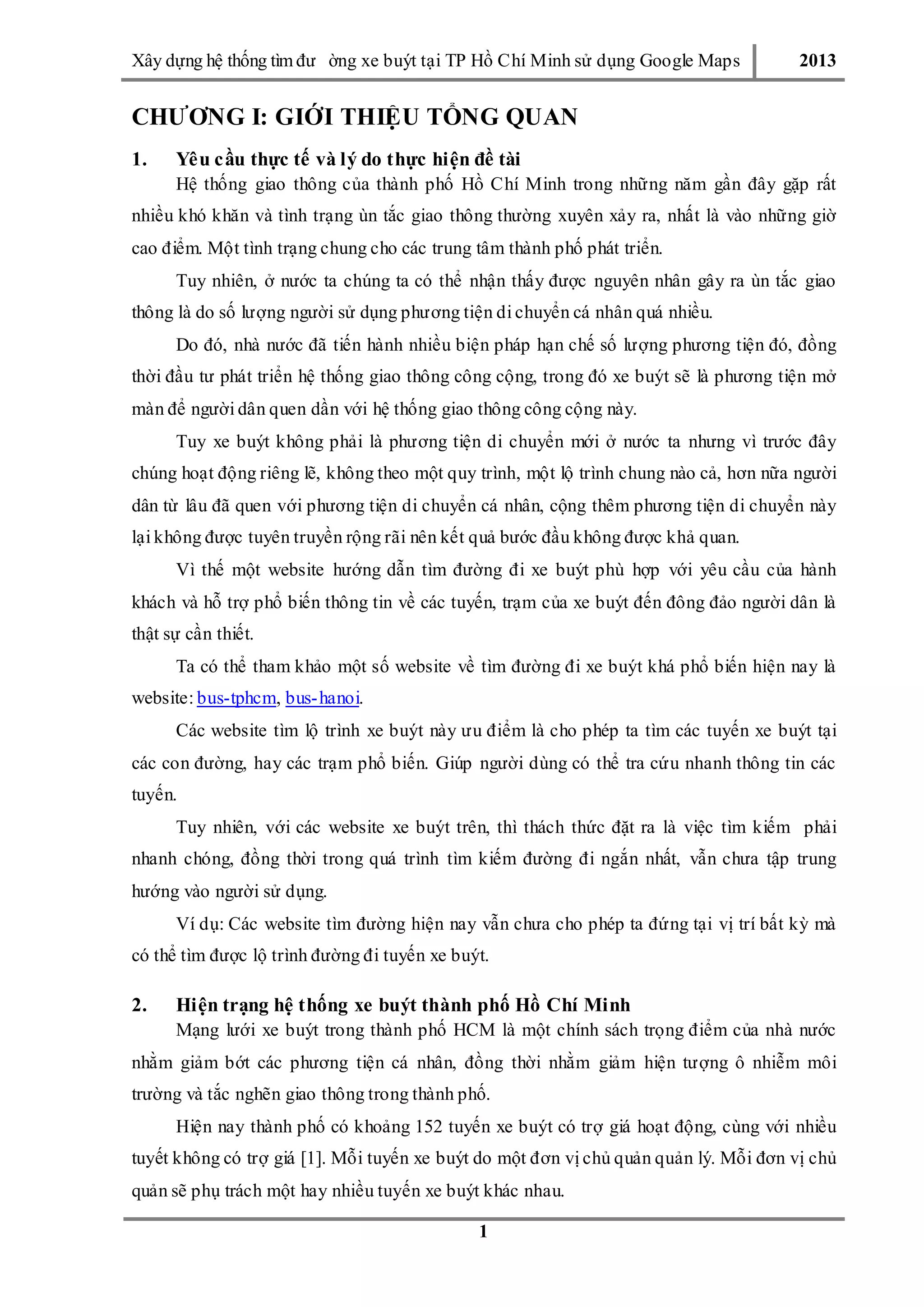 Xây dƣ̣ng hê ̣thống tìm đƣ ờng xe buýt tại TP Hồ Chí Minh sử dụng Google Maps 2013
1
CHƯƠNG I: GIỚI THIỆU TỔNG QUAN
1. Yêu cầu thực tế và lý do thực hiện đề tài
Hệ thống giao thông của thành phố Hồ Chí Minh trong những năm gần đây gặp rất
nhiều khó khăn và tình trạng ùn tắc giao thông thƣờng xuyên xảy ra, nhất là vào những giờ
cao điểm. Một tình trạng chung cho các trung tâm thành phố phát triển.
Tuy nhiên, ở nƣớc ta chúng ta có thể nhận thấy đƣợc nguyên nhân gây ra ùn tắc giao
thông là do số lƣợng ngƣời sử dụng phƣơng tiện di chuyển cá nhân quá nhiều.
Do đó, nhà nƣớc đã tiến hành nhiều biện pháp hạn chế số lƣợng phƣơng tiện đó, đồng
thời đầu tƣ phát triển hệ thống giao thông công cộng, trong đó xe buýt sẽ là phƣơng tiện mở
màn để ngƣời dân quen dần với hệ thống giao thông công cộng này.
Tuy xe buýt không phải là phƣơng tiện di chuyển mới ở nƣớc ta nhƣng vì trƣớc đây
chúng hoạt động riêng lẽ, không theo một quy trình, một lộ trình chung nào cả, hơn nữa ngƣời
dân từ lâu đã quen với phƣơng tiện di chuyển cá nhân, cộng thêm phƣơng tiện di chuyển này
lại không đƣợc tuyên truyền rộng rãi nên kết quả bƣớc đầu không đƣợc khả quan.
Vì thế một website hƣớng dẫn tìm đƣờng đi xe buýt phù hợp với yêu cầu của hành
khách và hỗ trợ phổ biến thông tin về các tuyến, trạm của xe buýt đến đông đảo ngƣời dân là
thật sự cần thiết.
Ta có thể tham khảo một số website về tìm đƣờng đi xe buýt khá phổ biến hiện nay là
website: bus-tphcm, bus-hanoi.
Các website tìm lộ trình xe buýt này ƣu điểm là cho phép ta tìm các tuyến xe buýt tại
các con đƣờng, hay các trạm phổ biến. Giúp ngƣời dùng có thể tra cứu nhanh thông tin các
tuyến.
Tuy nhiên, với các website xe buýt trên, thì thách thức đặt ra là việc tìm kiếm phải
nhanh chóng, đồng thời trong quá trình tìm kiếm đƣờng đi ngắn nhất, vẫn chƣa tập trung
hƣớng vào ngƣời sử dụng.
Ví dụ: Các website tìm đƣờng hiện nay vẫn chƣa cho phép ta đứng tại vị trí bất kỳ mà
có thể tìm đƣợc lộ trình đƣờng đi tuyến xe buýt.
2. Hiện trạng hệ thống xe buýt thành phố Hồ Chí Minh
Mạng lƣới xe buýt trong thành phố HCM là một chính sách trọng điểm của nhà nƣớc
nhằm giảm bớt các phƣơng tiện cá nhân, đồng thời nhằm giảm hiện tƣợng ô nhiễm môi
trƣờng và tắc nghẽn giao thông trong thành phố.
Hiện nay thành phố có khoảng 152 tuyến xe buýt có trợ giá hoạt động, cùng với nhiều
tuyết không có trợ giá [1]. Mỗi tuyến xe buýt do một đơn vị chủ quản quản lý. Mỗi đơn vị chủ
quản sẽ phụ trách một hay nhiều tuyến xe buýt khác nhau.
 