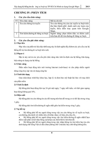 Xây dƣ̣ng hê ̣thống tìm đƣ ờng xe buýt tại TP Hồ Chí Minh sử dụng Google Maps 2013
8
CHƯƠNG IV: PHÂN TÍCH
1. Các yêu cầu chức năng:
TT Tên chức năng Mô tả chi tiết
1 Tra cứu thông tin tuyến Tra cứu thông tin của các tuyến xe buýt trên
địa bàn thành phố: danh sách các trạm của
tuyến, biểu diễn trực quan trên Google
Maps.
2 Tìm kiếm đƣờng đi bằng xe buýt Ngƣời dùng chọn điểm đầu và điểm cuối
trên bản đồ để tìm đƣờng đi bằng xe buýt.
2. Các yêu cầu phi chức năng:
2.1 Mục tiêu
Mục tiêu của phần tài liệu đặc tảbổsung này là định nghĩa đầy đủhơn các yêu cầu của hệ
thống hỗ trợ tìm đƣờng đi xe buýt trên web.
2.2 Phạm vi
Đặc tả này mô tả các yêu cầu phi chức năng nhƣ tính ổn định của hệ thống, khả dụng,
hiệu năng sử dụng của hệ thống.
2.3 Chức năng
Phần mềm hoạt động trên môi trƣờng Internet (web-base) và cho phép nhiều ngƣời
dùng cùng truy cập vào sử dụng cùng lúc
2.4 Tính khả dụng
Giao diện đƣợc trình bày khoa học, hợp lý và đảm bảo mỹ thuật hài hòa với mục đích
của phần mềm
2.5 Tính ổn định
Hệ thống phải hoạt động liên tục 24 giờ một ngày, 7 ngày mỗi tuần, với thời gian ngƣng
hoạt động không quá 10%.
2.6 Hiệu suất
Hệ thống phải tra cứu thông tin các đối tƣợng trên bản đồ trong cơ sở dữ liệu trong vòng
1 giây.
Hệ thống phải tìm kiếm đƣờng đi ngắn nhất giữa hai điểm trong vòng 3 giây.
2.7 Sự hỗ trợ
 Hệ thống phải hỗ trợ ngƣời dùng trong việc tra cứu thông tin về tuyến xe buýt,
con đƣờng, địa danh với nhiều tiêu chí khác nhau: số hiệu, tên, địa chỉ...
 Hệ thống phải hỗ trợ ngƣời dùng trong việc tìm kiếm đƣờng đi ngắn nhất:Chọn
điểm xuất phát và kết thúc bằng cáchchọn các điểm bất kì trên bản đồ.
 Hệ thống phải hỗ trợ ngƣời dùng trong việc nhập thông tin tìm kiếm hay tra cứu
dƣới dạng chữ tiếng Việt có dấu (theo phông chữ Unicode) hay chữ tiếng không dấu.
 