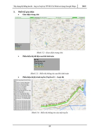 Xây dƣ̣ng hê ̣thống tìm đƣ ờng xe buýt tại TP Hồ Chí Minh sử dụng Google Maps 2013
13
2. Thiết kế giao diện
 Giao diện trang chủ
Hình 5.2: Giao diện trang chủ
 Phần hiển thị dữ liệu sau khi tính toán
Hình 5.3: Hiển thị thông tin sau khi tính toán
 Phần hiện thị lộ trình tuyến (Tuyến số 1 – Lượt đi)
Hình 5.4: Hiển thị thông tin của một tuyến
 