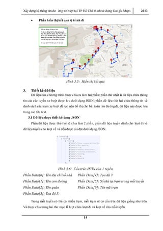 Xây dƣ̣ng hê ̣thống tìm đƣ ờng xe buýt tại TP Hồ Chí Minh sử dụng Google Maps 2013
14
 Phần hiển thị kết quả lộ trình đi
Hình 5.5: Hiển thị kết quả
3. Thiết kế dữ liệu
Dữ liệu của chƣơng trình đƣợc chia ra làm hai phần: phần thứ nhất là dữ liệu chứa thông
tin của các tuyến xe buýt đƣợc lƣu dƣới dạng JSON; phần dữ liệu thứ hai chứa thông tin về
danh sách các trạm xe buýt để tạo nên đồ thị cho bài toán tìm đƣờng đi, dữ liệu này đƣợc lƣu
trong các file text.
3.1 Dữ liệu được thiết kế dạng JSON
Phần dữ liệu đƣợc thiết kế sẽ chia làm 2 phần, phần dữ liệu tuyến dành cho lƣợt đi và
dữ liệu tuyến cho lƣợt về và đều đƣợc cài đặt dƣới dạng JSON.
Hình 5.6: Cấu trúc JSON của 1 tuyến
Phần Data[0]: Tên địa chỉ/số nhà Phần Data[4]: Tọa độ Y
Phần Data[1]: Tên con đường Phần Data[5]: Số thứ tự trạm trong mỗi tuyến
Phần Data[2]: Tên quận Phần Data[6]: Tên mã trạm
Phần Data[3]: Tọa độ X
Trong mỗi tuyến có thể có nhiều trạm, mỗi trạm sẽ có cấu trúc dữ liệu giống nhƣ trên.
Và đƣợc chia trong hai thƣ mục lầ lƣợt chứa lƣợt đi và lƣợt về cho mỗi tuyến.
 
